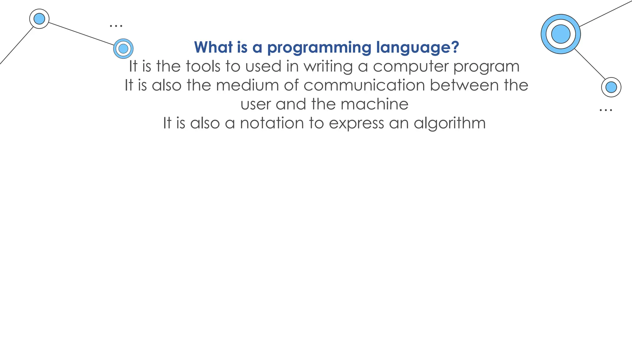 What is a programming language?
It is the tools to used in writing a computer program
It is also the medium of communication between the
user and the machine
It is also a notation to express an algorithm
 