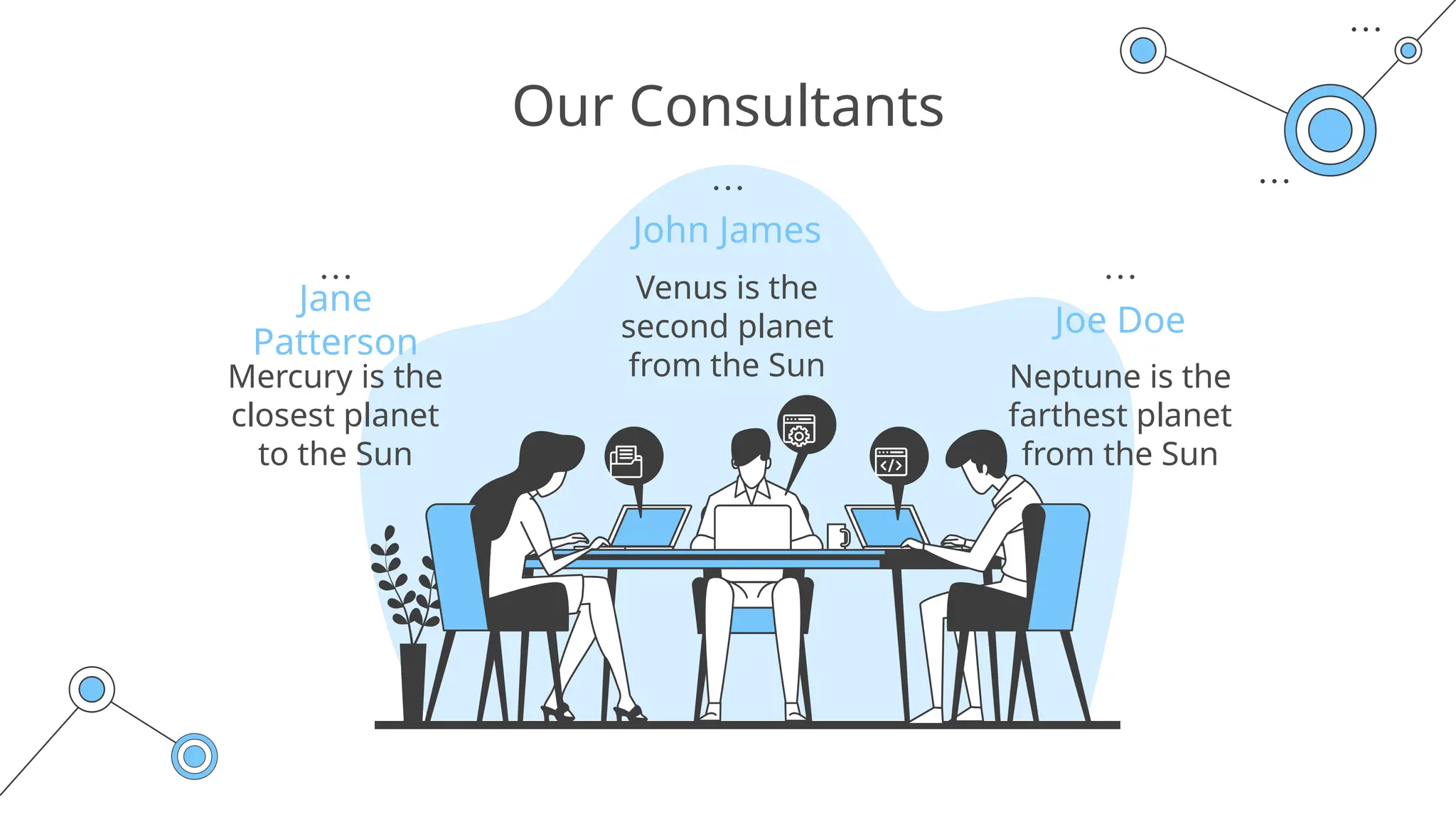 Our Consultants
John James
Joe Doe
Jane
Patterson
Neptune is the
farthest planet
from the Sun
Venus is the
second planet
from the Sun
Mercury is the
closest planet
to the Sun
 