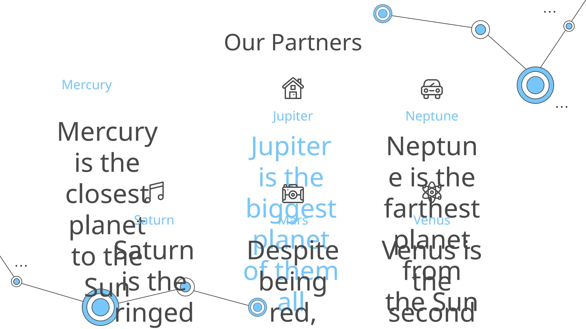 Jupiter
is the
biggest
planet
of them
all
Neptune
Mercury
Jupiter
Neptun
e is the
farthest
planet
from
the Sun
Mercury
is the
closest
planet
to the
Sun
Our Partners
Saturn
Saturn
is the
ringed
Mars
Despite
being
red,
Venus
Venus is
the
second
 
