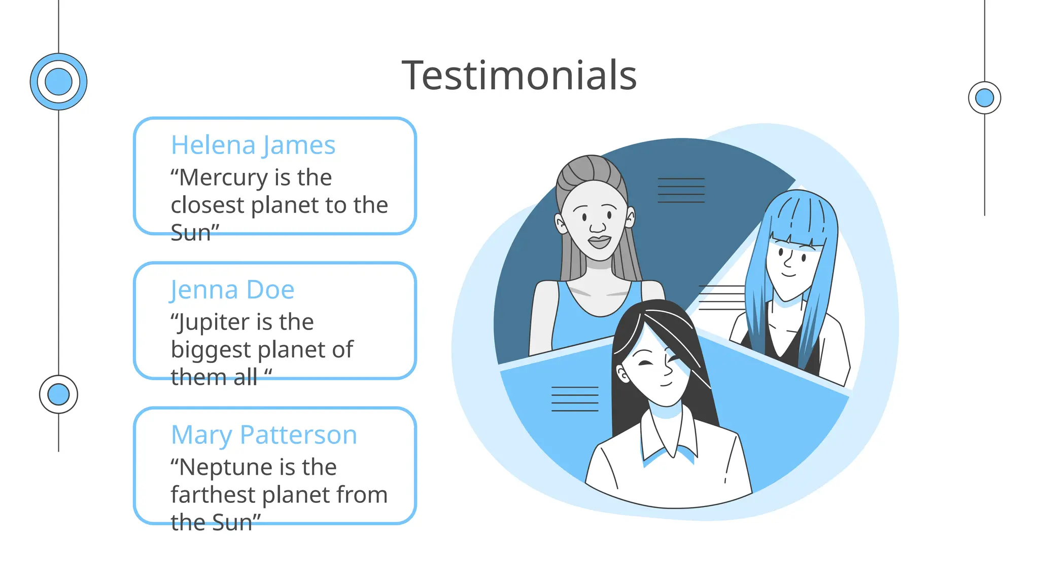 Testimonials
Helena James
“Mercury is the
closest planet to the
Sun”
Jenna Doe
“Jupiter is the
biggest planet of
them all “
Mary Patterson
“Neptune is the
farthest planet from
the Sun”
 