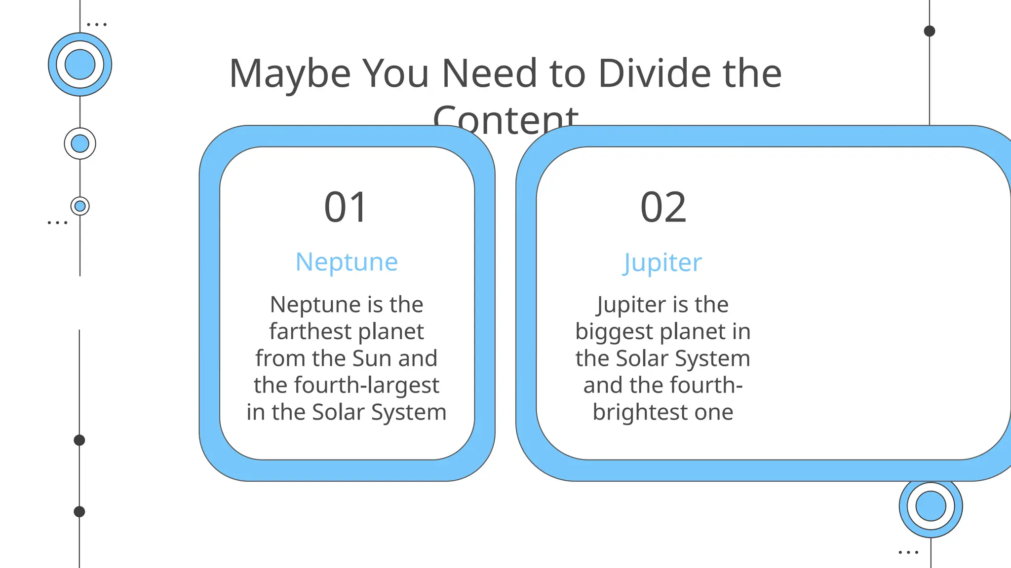 Maybe You Need to Divide the
Content
Jupiter is the
biggest planet in
the Solar System
and the fourth-
brightest one
Neptune is the
farthest planet
from the Sun and
the fourth-largest
in the Solar System
Jupiter
Neptune
01 02
 