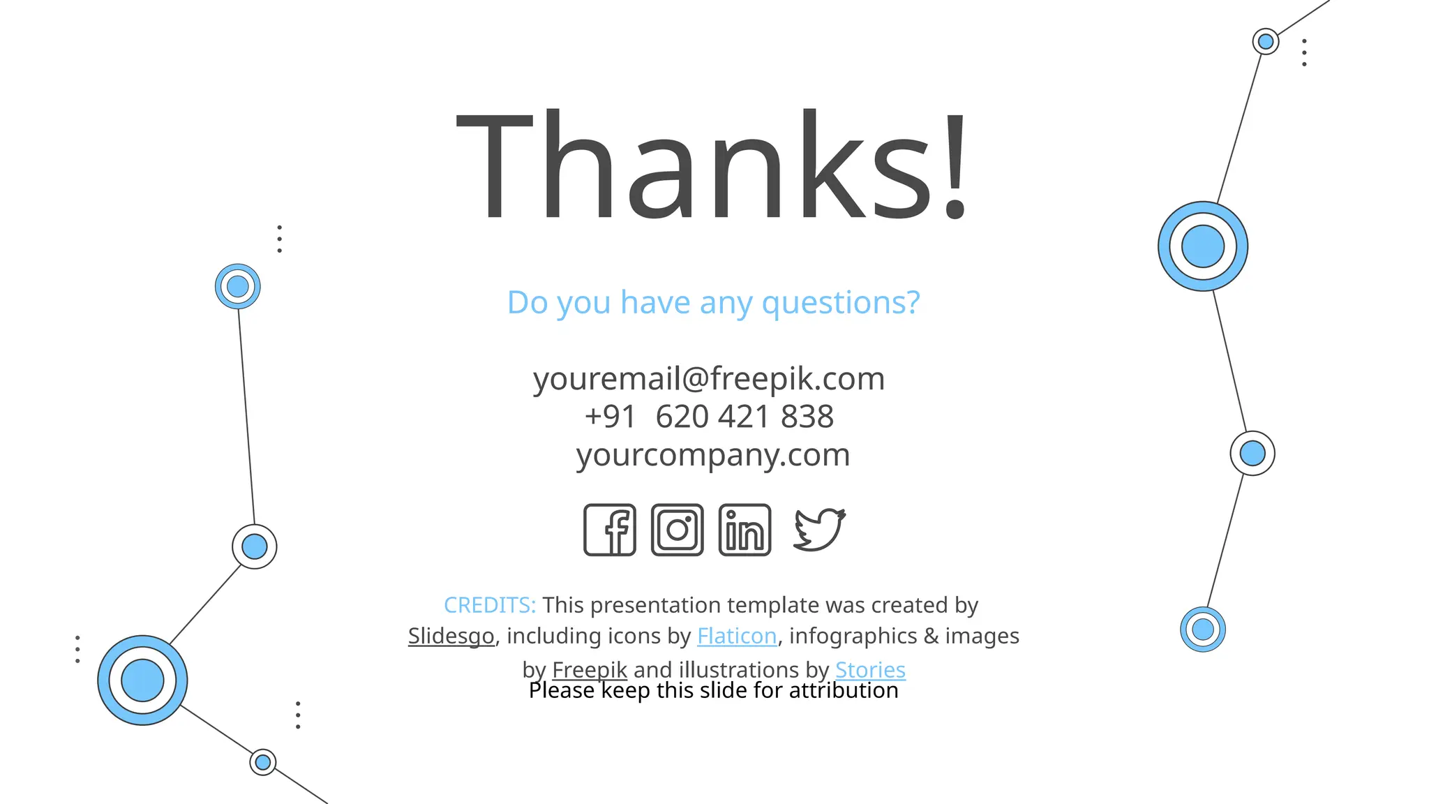 CREDITS: This presentation template was created by
Slidesgo, including icons by Flaticon, infographics & images
by Freepik and illustrations by Stories
Thanks!
Do you have any questions?
youremail@freepik.com
+91 620 421 838
yourcompany.com
Please keep this slide for attribution
 