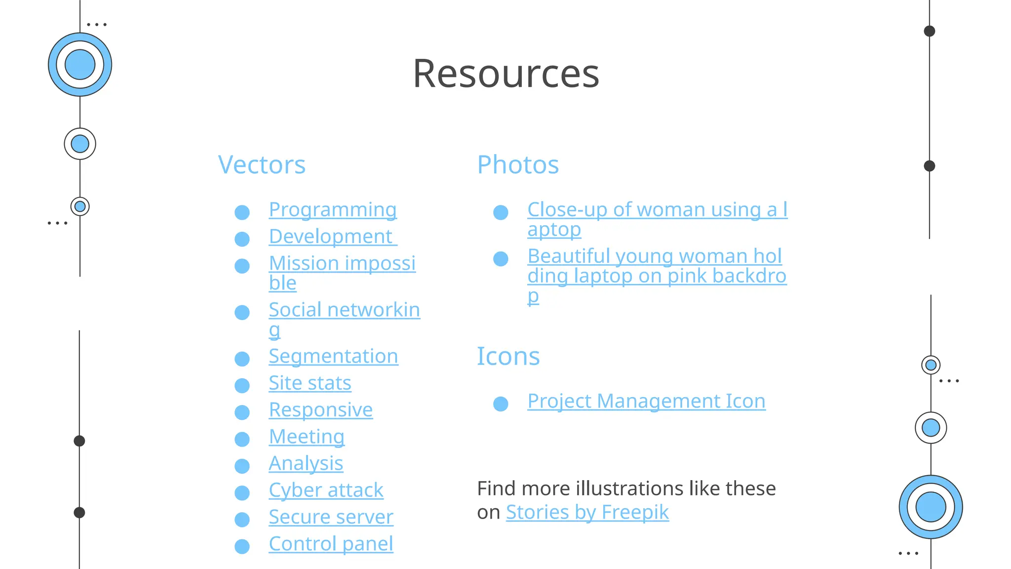 Vectors
● Programming
● Development
● Mission impossi
ble
● Social networkin
g
● Segmentation
● Site stats
● Responsive
● Meeting
● Analysis
● Cyber attack
● Secure server
● Control panel
Photos
● Close-up of woman using a l
aptop
● Beautiful young woman hol
ding laptop on pink backdro
p
Icons
● Project Management Icon
Find more illustrations like these
on Stories by Freepik
Resources
 