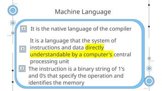 Machine Language
It is the native language of the compiler
It is a language that the system of
instructions and data directly
understandable by a computer's central
processing unit
The instruction is a binary string of 1’s
and 0’s that specify the operation and
identifies the memory
 