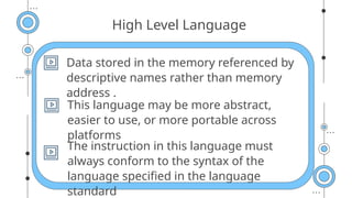 High Level Language
Data stored in the memory referenced by
descriptive names rather than memory
address .
This language may be more abstract,
easier to use, or more portable across
platforms
The instruction in this language must
always conform to the syntax of the
language specified in the language
standard
 