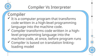 Compiler Vs Interpreter
Compiler
 It is a computer program that transforms
code written in a high-level programming
language into the machine code.
 Compiler transforms code written in a high-
level programming language into the
machine code, at once, before program runs
 Compiler is based on translation linking-
loading model
 