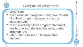 Compiler Vs Interpreter
Interpreter
 It is a computer program, which coverts each
high-level program statement into the
machine code.
 coverts each high-level program statement,
one by one, into the machine code, during
program run.
 Interpreter is based on Interpretation
Method.
 