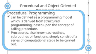 Procedural and Object-Oriented
Programming
Procedural Programming
 can be defined as a programming model
which is derived from structured
programming, based upon the concept of
calling procedure.
 Procedures, also known as routines,
subroutines or functions, simply consist of a
series of computational steps to be carried
out.
 