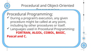Procedural and Object-Oriented
Programming
Procedural Programming:
 During a program’s execution, any given
procedure might be called at any point,
including by other procedures or itself.
 Languages used in Procedural Programming:
FORTRAN, ALGOL, COBOL, BASIC,
Pascal and C.
 