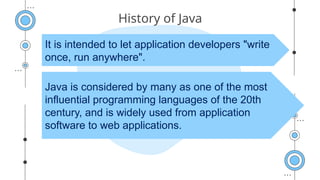 History of Java
It is intended to let application developers "write
once, run anywhere".
Java is considered by many as one of the most
influential programming languages of the 20th
century, and is widely used from application
software to web applications.
 