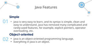 Java Features
Simple
• Java is very easy to learn, and its syntax is simple, clean and
easy to understand. Java has removed many complicated and
rarely-used features, for example, explicit pointers, operator
overloading, etc.
01
Object-oriented
• Java is an object-oriented programming language.
• Everything in Java is an object.
02
 
