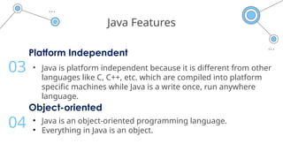 Java Features
Platform Independent
• Java is platform independent because it is different from other
languages like C, C++, etc. which are compiled into platform
specific machines while Java is a write once, run anywhere
language.
03
Object-oriented
• Java is an object-oriented programming language.
• Everything in Java is an object.
04
 