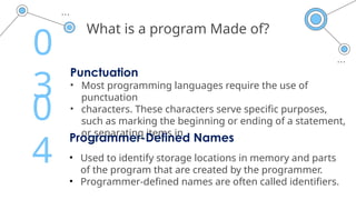 What is a program Made of?
Punctuation
• Most programming languages require the use of
punctuation
• characters. These characters serve specific purposes,
such as marking the beginning or ending of a statement,
or separating items in
0
3
Programmer-Defined Names
• Used to identify storage locations in memory and parts
of the program that are created by the programmer.
• Programmer-defined names are often called identifiers.
0
4
 
