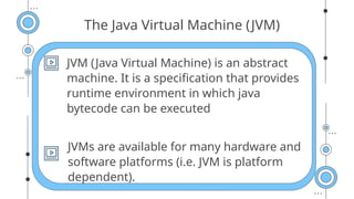 The Java Virtual Machine (JVM)
JVM (Java Virtual Machine) is an abstract
machine. It is a specification that provides
runtime environment in which java
bytecode can be executed
JVMs are available for many hardware and
software platforms (i.e. JVM is platform
dependent).
 