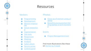 Vectors
● Programming
● Development
● Mission impossi
ble
● Social networkin
g
● Segmentation
● Site stats
● Responsive
● Meeting
● Analysis
● Cyber attack
● Secure server
● Control panel
Photos
● Close-up of woman using a l
aptop
● Beautiful young woman hol
ding laptop on pink backdro
p
Icons
● Project Management Icon
Find more illustrations like these
on Stories by Freepik
Resources
 
