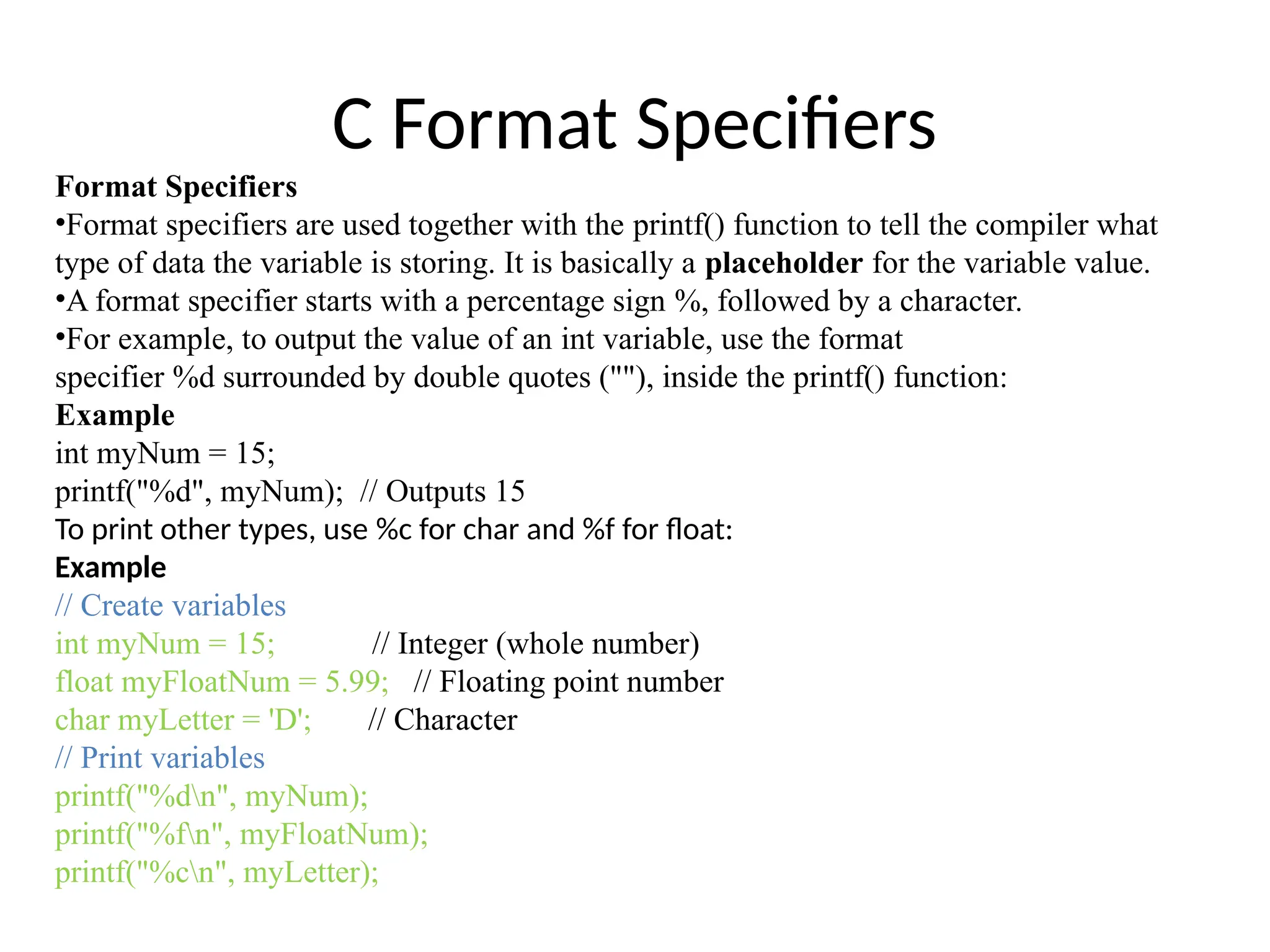 C Format Specifiers
Format Specifiers
•Format specifiers are used together with the printf() function to tell the compiler what
type of data the variable is storing. It is basically a placeholder for the variable value.
•A format specifier starts with a percentage sign %, followed by a character.
•For example, to output the value of an int variable, use the format
specifier %d surrounded by double quotes (""), inside the printf() function:
Example
int myNum = 15;
printf("%d", myNum); // Outputs 15
To print other types, use %c for char and %f for float:
Example
// Create variables
int myNum = 15; // Integer (whole number)
float myFloatNum = 5.99; // Floating point number
char myLetter = 'D'; // Character
// Print variables
printf("%dn", myNum);
printf("%fn", myFloatNum);
printf("%cn", myLetter);
 