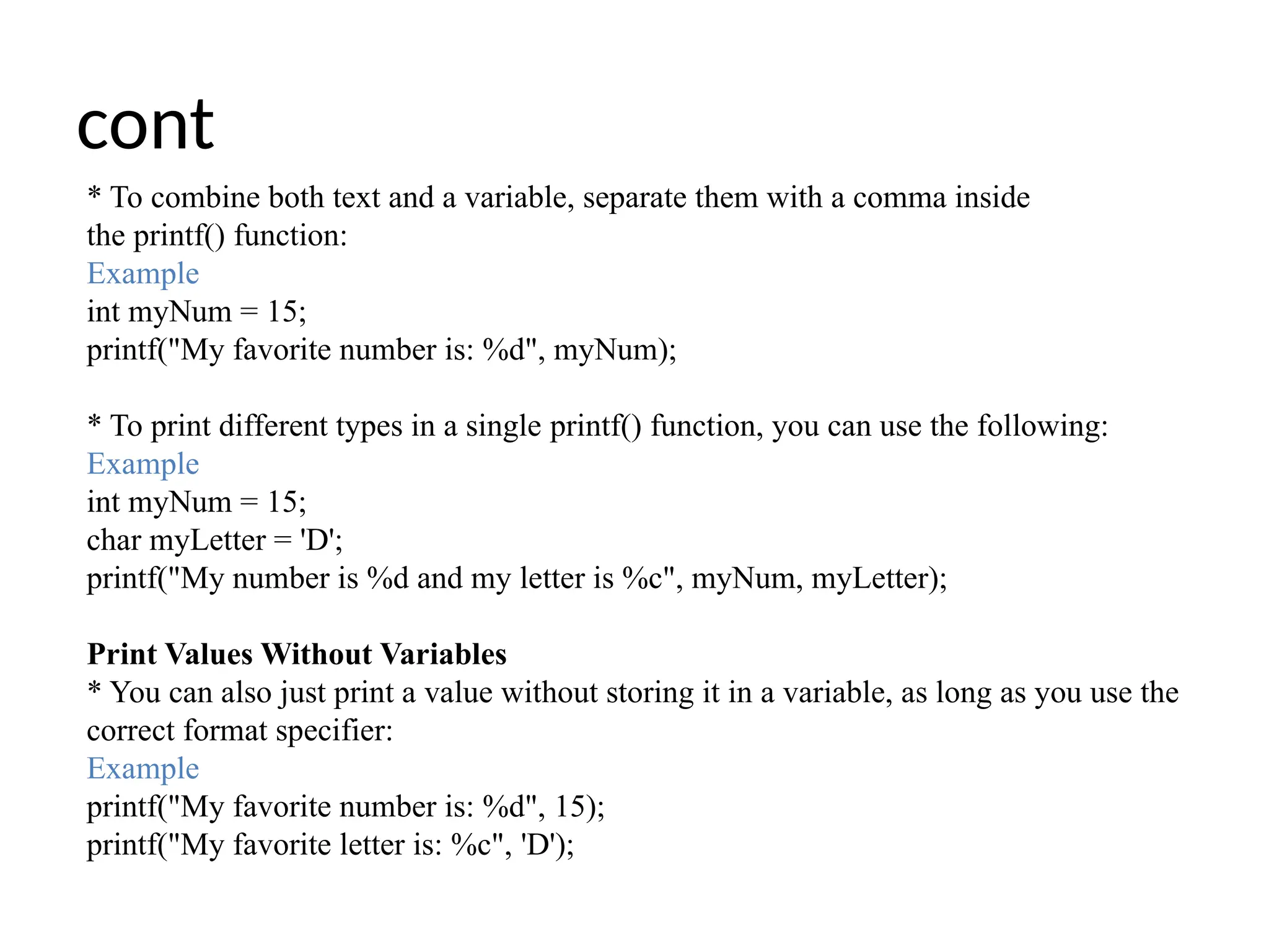 cont
* To combine both text and a variable, separate them with a comma inside
the printf() function:
Example
int myNum = 15;
printf("My favorite number is: %d", myNum);
* To print different types in a single printf() function, you can use the following:
Example
int myNum = 15;
char myLetter = 'D';
printf("My number is %d and my letter is %c", myNum, myLetter);
Print Values Without Variables
* You can also just print a value without storing it in a variable, as long as you use the
correct format specifier:
Example
printf("My favorite number is: %d", 15);
printf("My favorite letter is: %c", 'D');
 