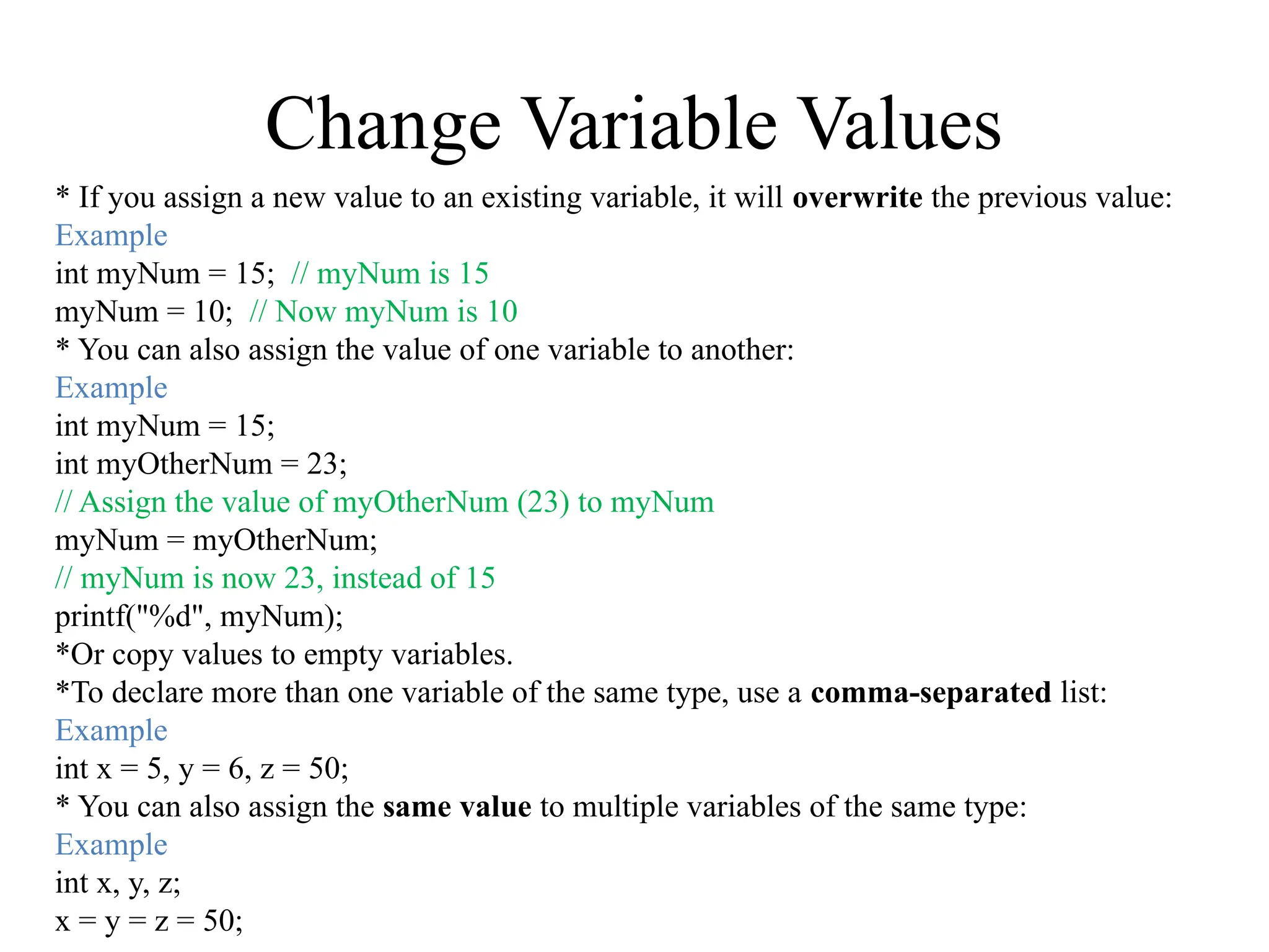 Change Variable Values
* If you assign a new value to an existing variable, it will overwrite the previous value:
Example
int myNum = 15; // myNum is 15
myNum = 10; // Now myNum is 10
* You can also assign the value of one variable to another:
Example
int myNum = 15;
int myOtherNum = 23;
// Assign the value of myOtherNum (23) to myNum
myNum = myOtherNum;
// myNum is now 23, instead of 15
printf("%d", myNum);
*Or copy values to empty variables.
*To declare more than one variable of the same type, use a comma-separated list:
Example
int x = 5, y = 6, z = 50;
* You can also assign the same value to multiple variables of the same type:
Example
int x, y, z;
x = y = z = 50;
 