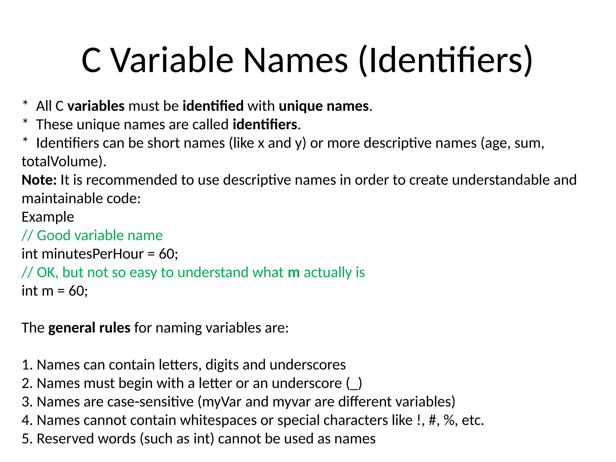 C Variable Names (Identifiers)
* All C variables must be identified with unique names.
* These unique names are called identifiers.
* Identifiers can be short names (like x and y) or more descriptive names (age, sum,
totalVolume).
Note: It is recommended to use descriptive names in order to create understandable and
maintainable code:
Example
// Good variable name
int minutesPerHour = 60;
// OK, but not so easy to understand what m actually is
int m = 60;
The general rules for naming variables are:
1. Names can contain letters, digits and underscores
2. Names must begin with a letter or an underscore (_)
3. Names are case-sensitive (myVar and myvar are different variables)
4. Names cannot contain whitespaces or special characters like !, #, %, etc.
5. Reserved words (such as int) cannot be used as names
 