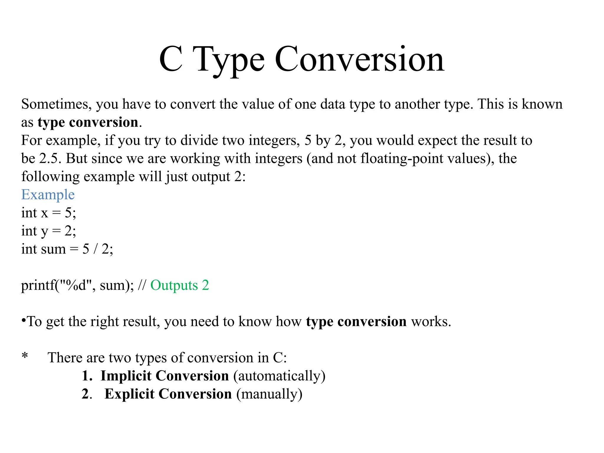 C Type Conversion
Sometimes, you have to convert the value of one data type to another type. This is known
as type conversion.
For example, if you try to divide two integers, 5 by 2, you would expect the result to
be 2.5. But since we are working with integers (and not floating-point values), the
following example will just output 2:
Example
int x = 5;
int y = 2;
int sum = 5 / 2;
printf("%d", sum); // Outputs 2
•To get the right result, you need to know how type conversion works.
* There are two types of conversion in C:
1. Implicit Conversion (automatically)
2. Explicit Conversion (manually)
 