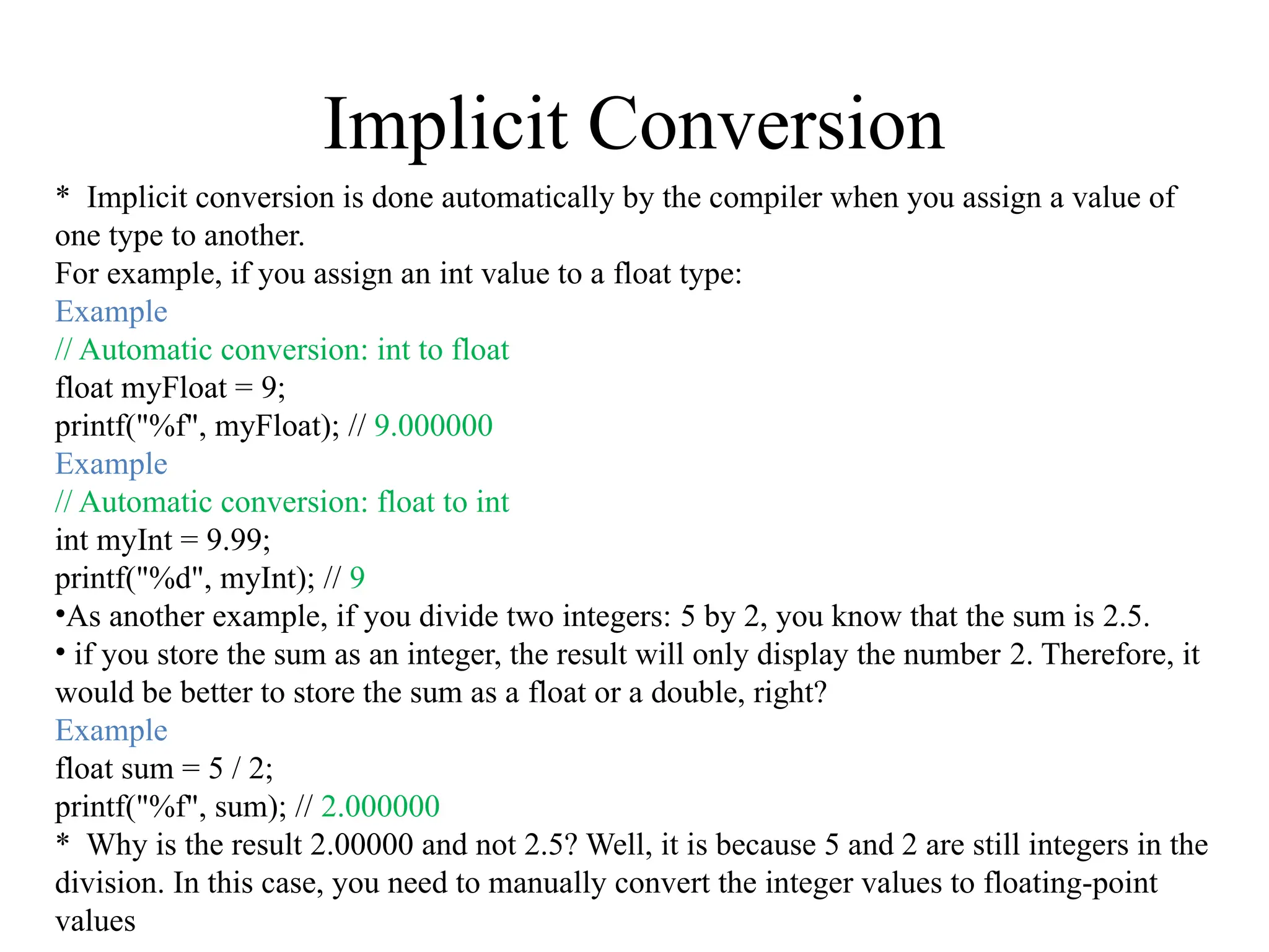 Implicit Conversion
* Implicit conversion is done automatically by the compiler when you assign a value of
one type to another.
For example, if you assign an int value to a float type:
Example
// Automatic conversion: int to float
float myFloat = 9;
printf("%f", myFloat); // 9.000000
Example
// Automatic conversion: float to int
int myInt = 9.99;
printf("%d", myInt); // 9
•As another example, if you divide two integers: 5 by 2, you know that the sum is 2.5.
• if you store the sum as an integer, the result will only display the number 2. Therefore, it
would be better to store the sum as a float or a double, right?
Example
float sum = 5 / 2;
printf("%f", sum); // 2.000000
* Why is the result 2.00000 and not 2.5? Well, it is because 5 and 2 are still integers in the
division. In this case, you need to manually convert the integer values to floating-point
values
 