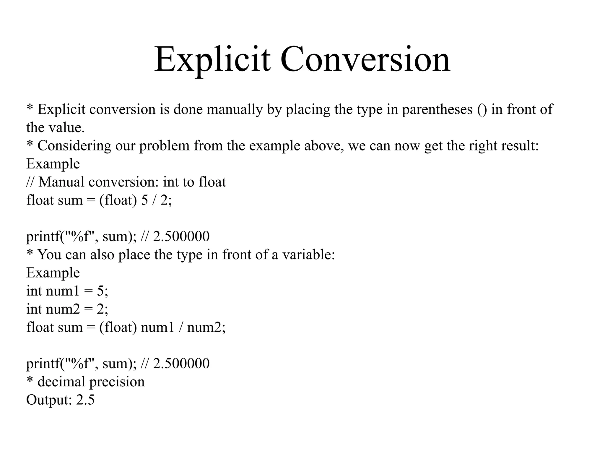 Explicit Conversion
* Explicit conversion is done manually by placing the type in parentheses () in front of
the value.
* Considering our problem from the example above, we can now get the right result:
Example
// Manual conversion: int to float
float sum = (float) 5 / 2;
printf("%f", sum); // 2.500000
* You can also place the type in front of a variable:
Example
int num1 = 5;
int num2 = 2;
float sum = (float) num1 / num2;
printf("%f", sum); // 2.500000
* decimal precision
Output: 2.5
 