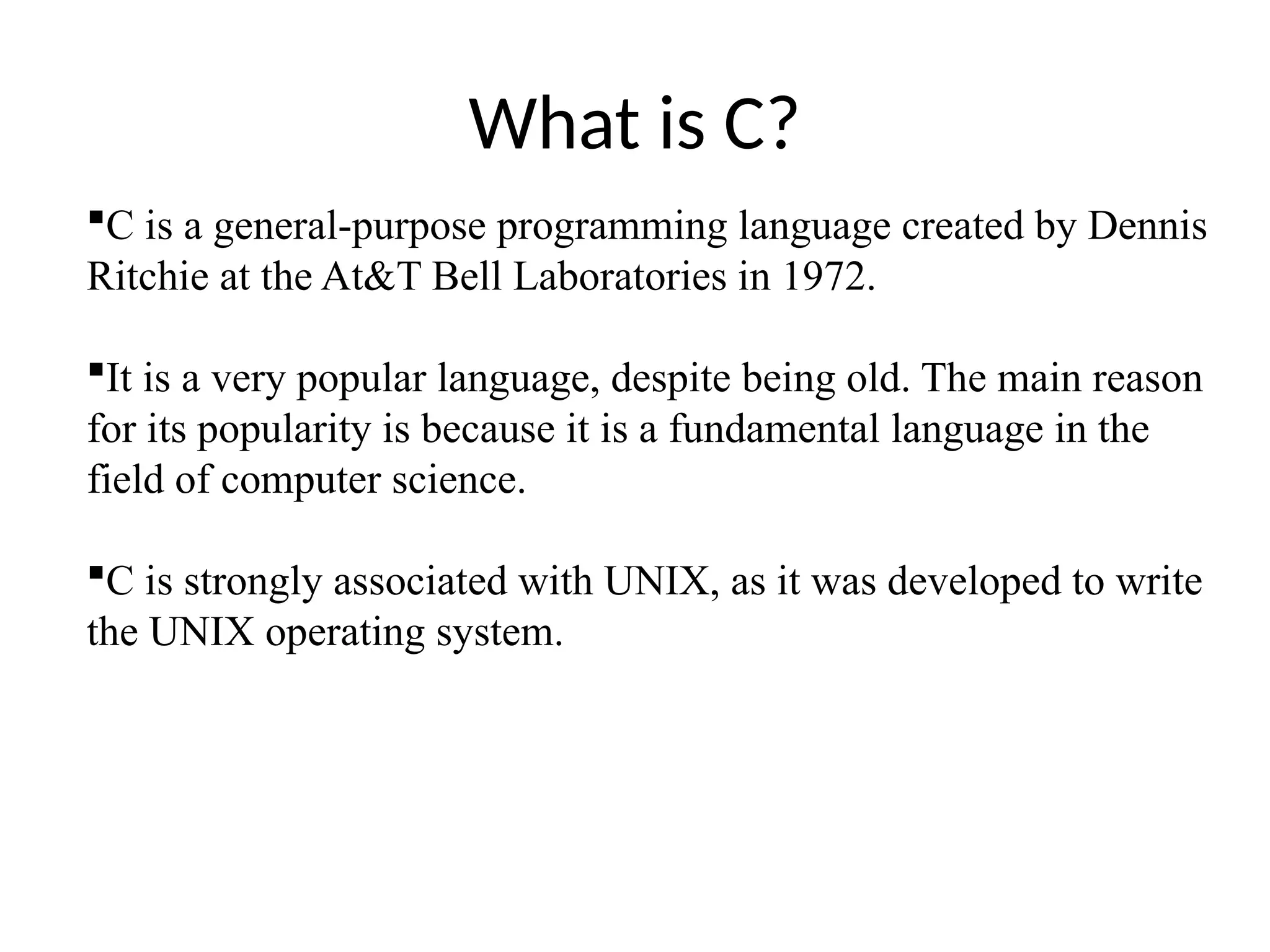 What is C?
C is a general-purpose programming language created by Dennis
Ritchie at the At&T Bell Laboratories in 1972.
It is a very popular language, despite being old. The main reason
for its popularity is because it is a fundamental language in the
field of computer science.
C is strongly associated with UNIX, as it was developed to write
the UNIX operating system.
 