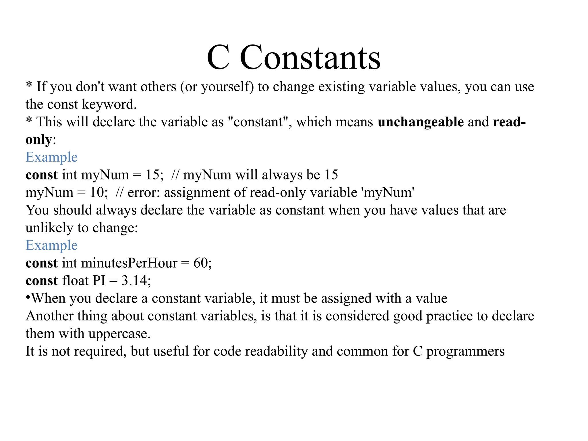 C Constants
* If you don't want others (or yourself) to change existing variable values, you can use
the const keyword.
* This will declare the variable as "constant", which means unchangeable and read-
only:
Example
const int myNum = 15; // myNum will always be 15
myNum = 10; // error: assignment of read-only variable 'myNum'
You should always declare the variable as constant when you have values that are
unlikely to change:
Example
const int minutesPerHour = 60;
const float PI = 3.14;
•When you declare a constant variable, it must be assigned with a value
Another thing about constant variables, is that it is considered good practice to declare
them with uppercase.
It is not required, but useful for code readability and common for C programmers
 