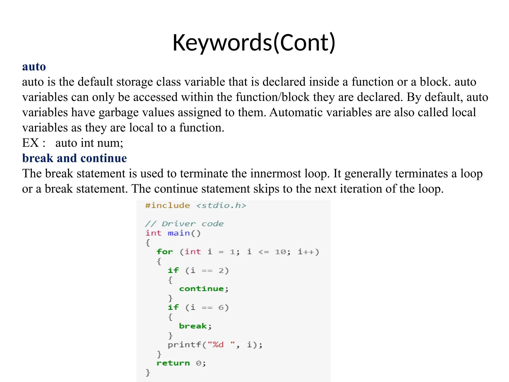 Keywords(Cont)
auto
auto is the default storage class variable that is declared inside a function or a block. auto
variables can only be accessed within the function/block they are declared. By default, auto
variables have garbage values assigned to them. Automatic variables are also called local
variables as they are local to a function.
EX : auto int num;
break and continue
The break statement is used to terminate the innermost loop. It generally terminates a loop
or a break statement. The continue statement skips to the next iteration of the loop.
 