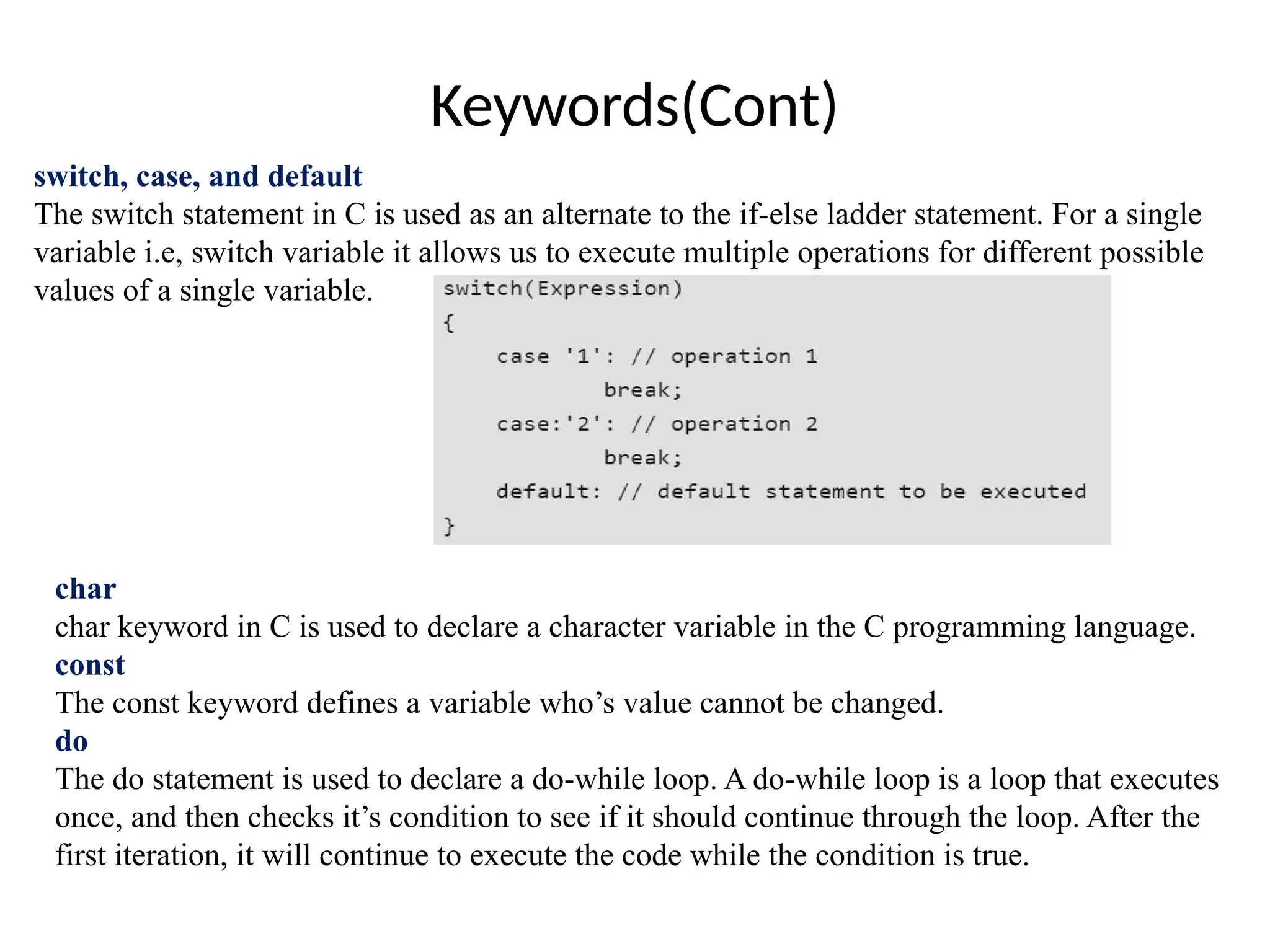 Keywords(Cont)
switch, case, and default
The switch statement in C is used as an alternate to the if-else ladder statement. For a single
variable i.e, switch variable it allows us to execute multiple operations for different possible
values of a single variable.
char
char keyword in C is used to declare a character variable in the C programming language.
const
The const keyword defines a variable who’s value cannot be changed.
do
The do statement is used to declare a do-while loop. A do-while loop is a loop that executes
once, and then checks it’s condition to see if it should continue through the loop. After the
first iteration, it will continue to execute the code while the condition is true.
 