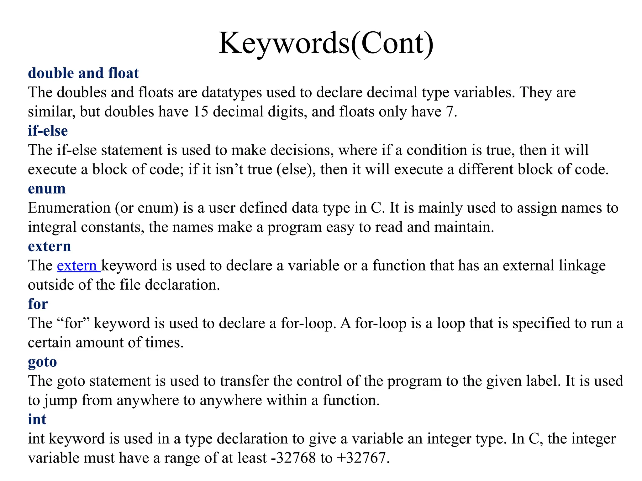 Keywords(Cont)
double and float
The doubles and floats are datatypes used to declare decimal type variables. They are
similar, but doubles have 15 decimal digits, and floats only have 7.
if-else
The if-else statement is used to make decisions, where if a condition is true, then it will
execute a block of code; if it isn’t true (else), then it will execute a different block of code.
enum
Enumeration (or enum) is a user defined data type in C. It is mainly used to assign names to
integral constants, the names make a program easy to read and maintain.
extern
The extern keyword is used to declare a variable or a function that has an external linkage
outside of the file declaration.
for
The “for” keyword is used to declare a for-loop. A for-loop is a loop that is specified to run a
certain amount of times.
goto
The goto statement is used to transfer the control of the program to the given label. It is used
to jump from anywhere to anywhere within a function.
int
int keyword is used in a type declaration to give a variable an integer type. In C, the integer
variable must have a range of at least -32768 to +32767.
 