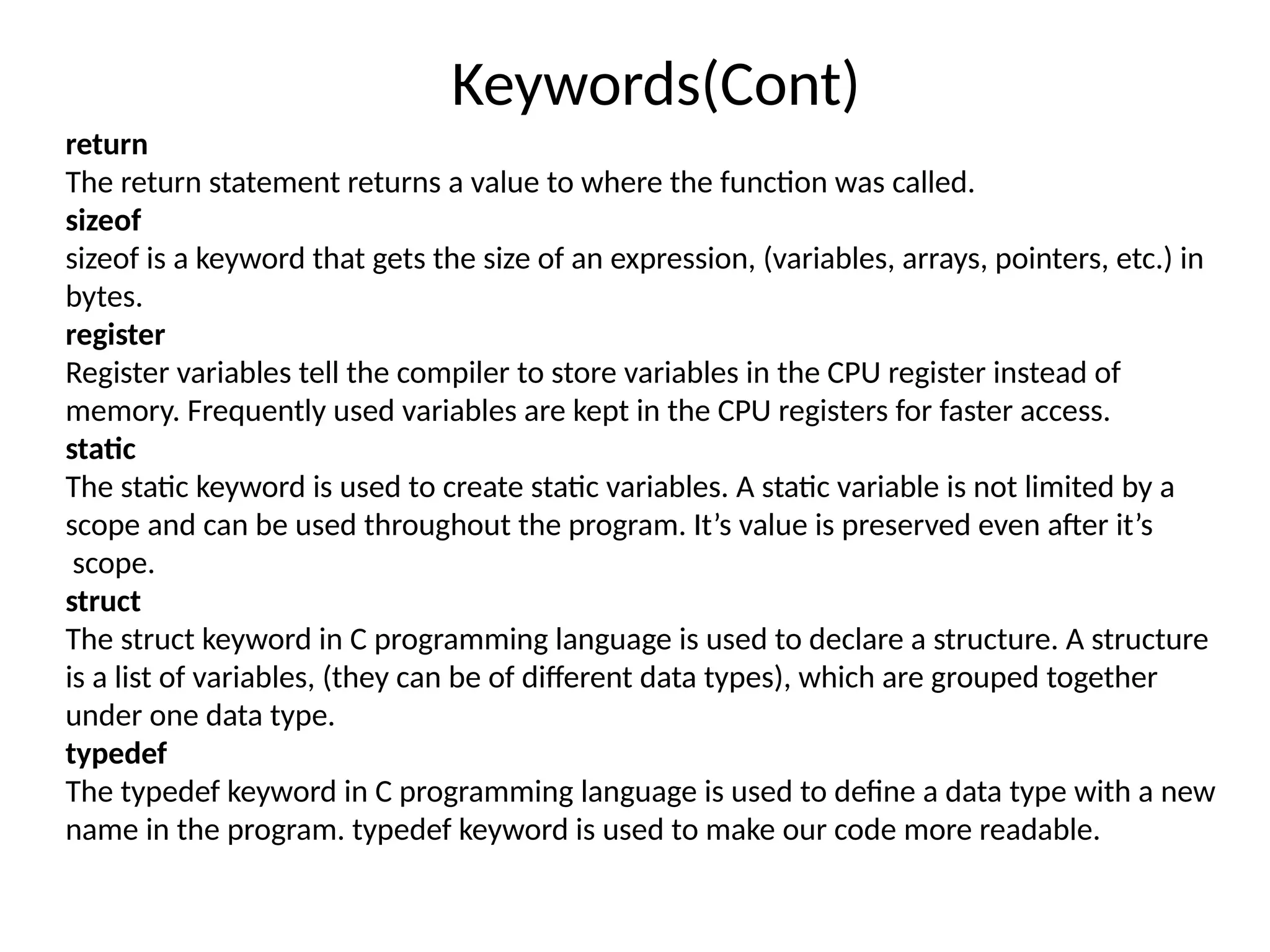 Keywords(Cont)
return
The return statement returns a value to where the function was called.
sizeof
sizeof is a keyword that gets the size of an expression, (variables, arrays, pointers, etc.) in
bytes.
register
Register variables tell the compiler to store variables in the CPU register instead of
memory. Frequently used variables are kept in the CPU registers for faster access.
static
The static keyword is used to create static variables. A static variable is not limited by a
scope and can be used throughout the program. It’s value is preserved even after it’s
scope.
struct
The struct keyword in C programming language is used to declare a structure. A structure
is a list of variables, (they can be of different data types), which are grouped together
under one data type.
typedef
The typedef keyword in C programming language is used to define a data type with a new
name in the program. typedef keyword is used to make our code more readable.
 