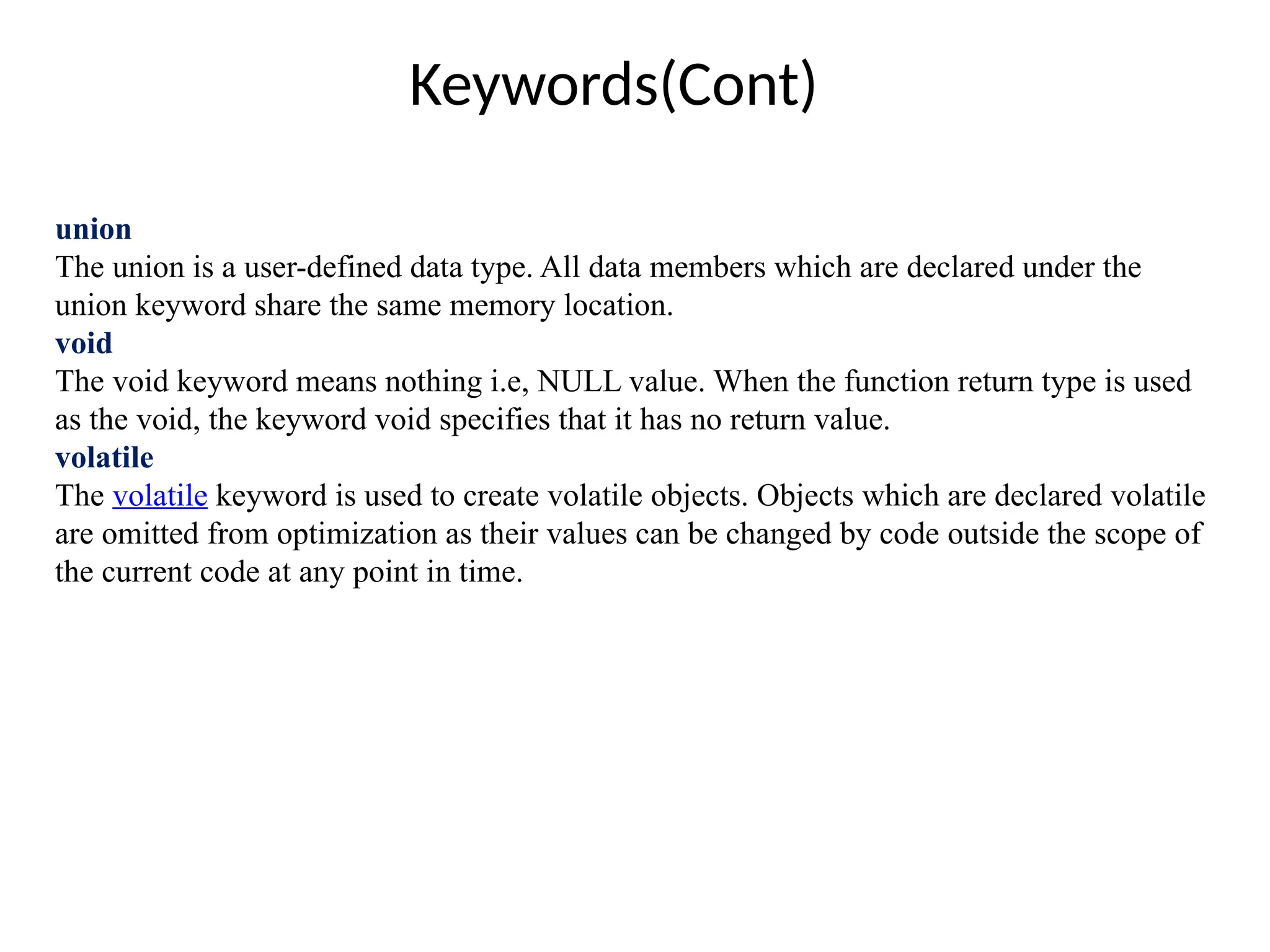 Keywords(Cont)
union
The union is a user-defined data type. All data members which are declared under the
union keyword share the same memory location.
void
The void keyword means nothing i.e, NULL value. When the function return type is used
as the void, the keyword void specifies that it has no return value.
volatile
The volatile keyword is used to create volatile objects. Objects which are declared volatile
are omitted from optimization as their values can be changed by code outside the scope of
the current code at any point in time.
 