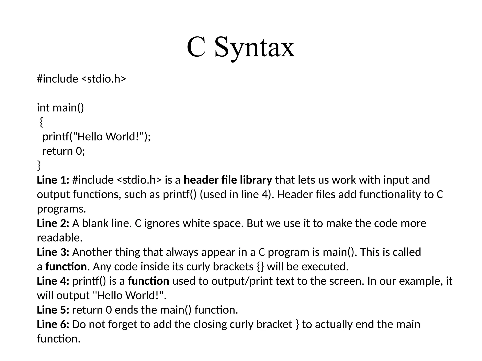 C Syntax
#include <stdio.h>
int main()
{
printf("Hello World!");
return 0;
}
Line 1: #include <stdio.h> is a header file library that lets us work with input and
output functions, such as printf() (used in line 4). Header files add functionality to C
programs.
Line 2: A blank line. C ignores white space. But we use it to make the code more
readable.
Line 3: Another thing that always appear in a C program is main(). This is called
a function. Any code inside its curly brackets {} will be executed.
Line 4: printf() is a function used to output/print text to the screen. In our example, it
will output "Hello World!".
Line 5: return 0 ends the main() function.
Line 6: Do not forget to add the closing curly bracket } to actually end the main
function.
 