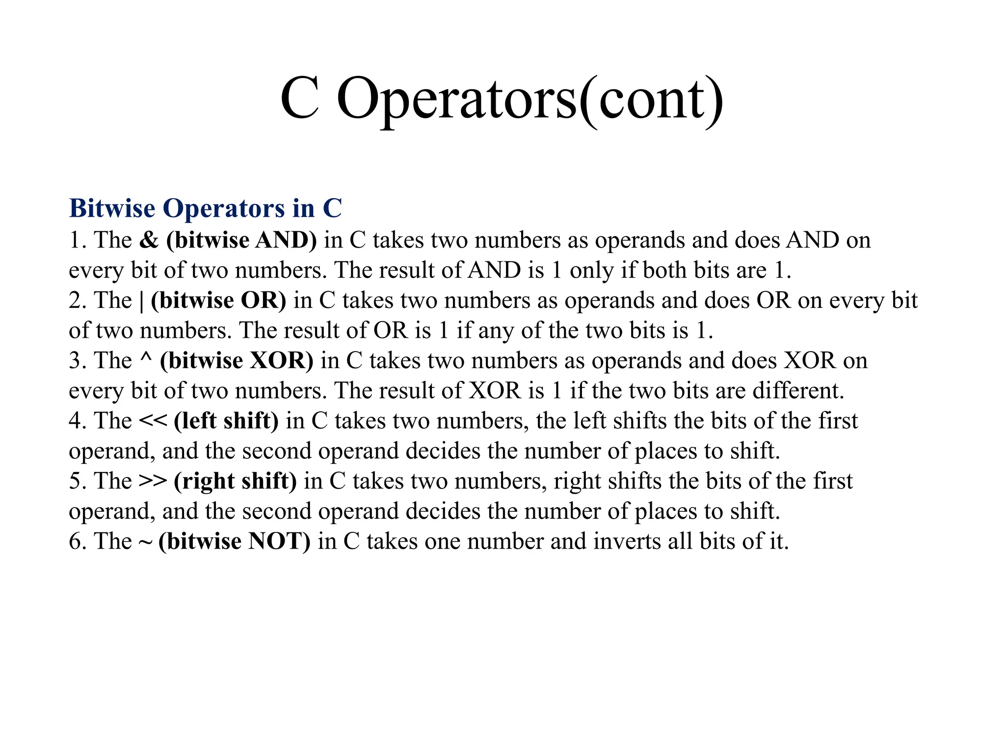 C Operators(cont)
Bitwise Operators in C
1. The & (bitwise AND) in C takes two numbers as operands and does AND on
every bit of two numbers. The result of AND is 1 only if both bits are 1.
2. The | (bitwise OR) in C takes two numbers as operands and does OR on every bit
of two numbers. The result of OR is 1 if any of the two bits is 1.
3. The ^ (bitwise XOR) in C takes two numbers as operands and does XOR on
every bit of two numbers. The result of XOR is 1 if the two bits are different.
4. The << (left shift) in C takes two numbers, the left shifts the bits of the first
operand, and the second operand decides the number of places to shift.
5. The >> (right shift) in C takes two numbers, right shifts the bits of the first
operand, and the second operand decides the number of places to shift.
6. The ~ (bitwise NOT) in C takes one number and inverts all bits of it.
 