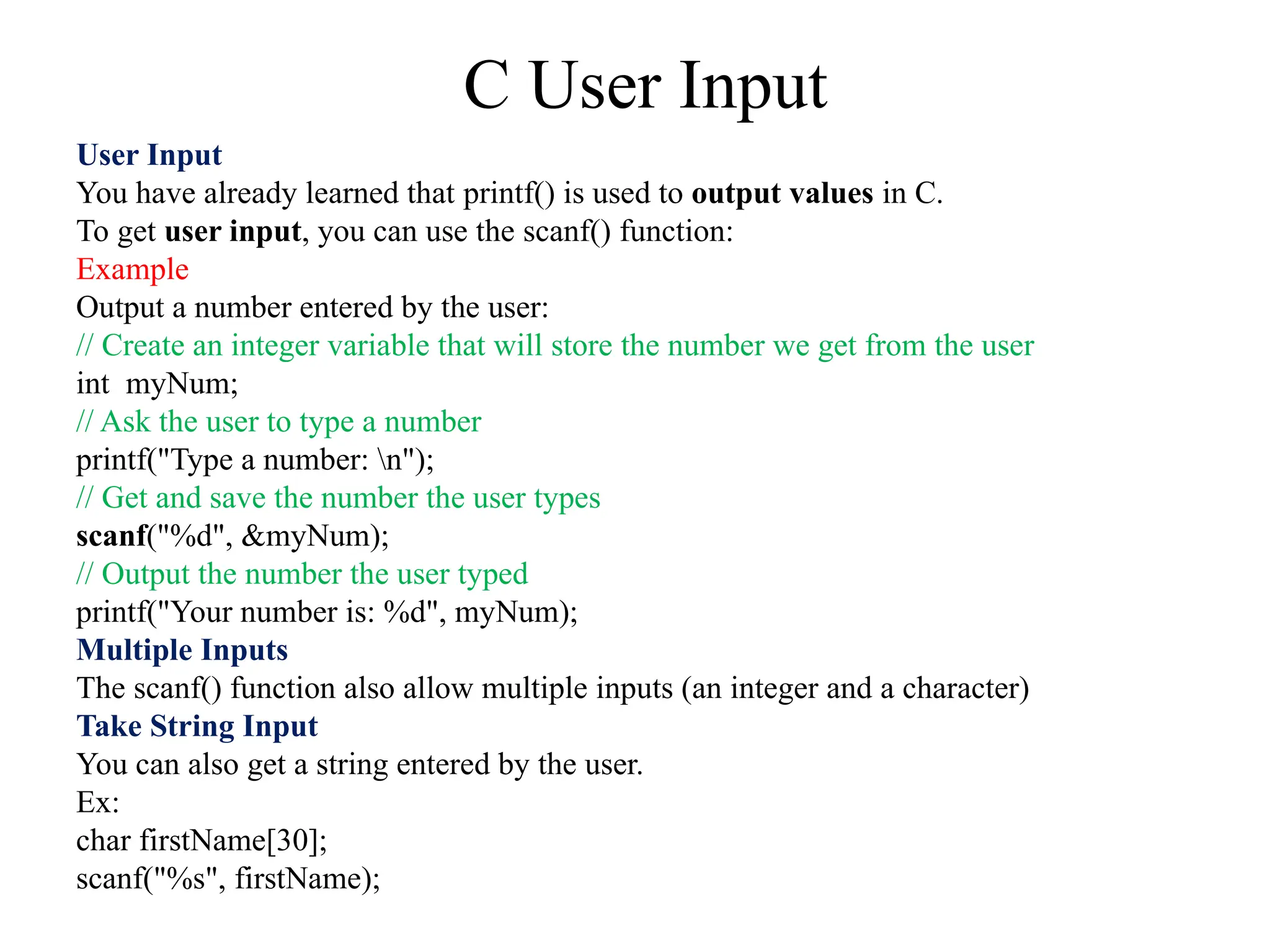 C User Input
User Input
You have already learned that printf() is used to output values in C.
To get user input, you can use the scanf() function:
Example
Output a number entered by the user:
// Create an integer variable that will store the number we get from the user
int myNum;
// Ask the user to type a number
printf("Type a number: n");
// Get and save the number the user types
scanf("%d", &myNum);
// Output the number the user typed
printf("Your number is: %d", myNum);
Multiple Inputs
The scanf() function also allow multiple inputs (an integer and a character)
Take String Input
You can also get a string entered by the user.
Ex:
char firstName[30];
scanf("%s", firstName);
 