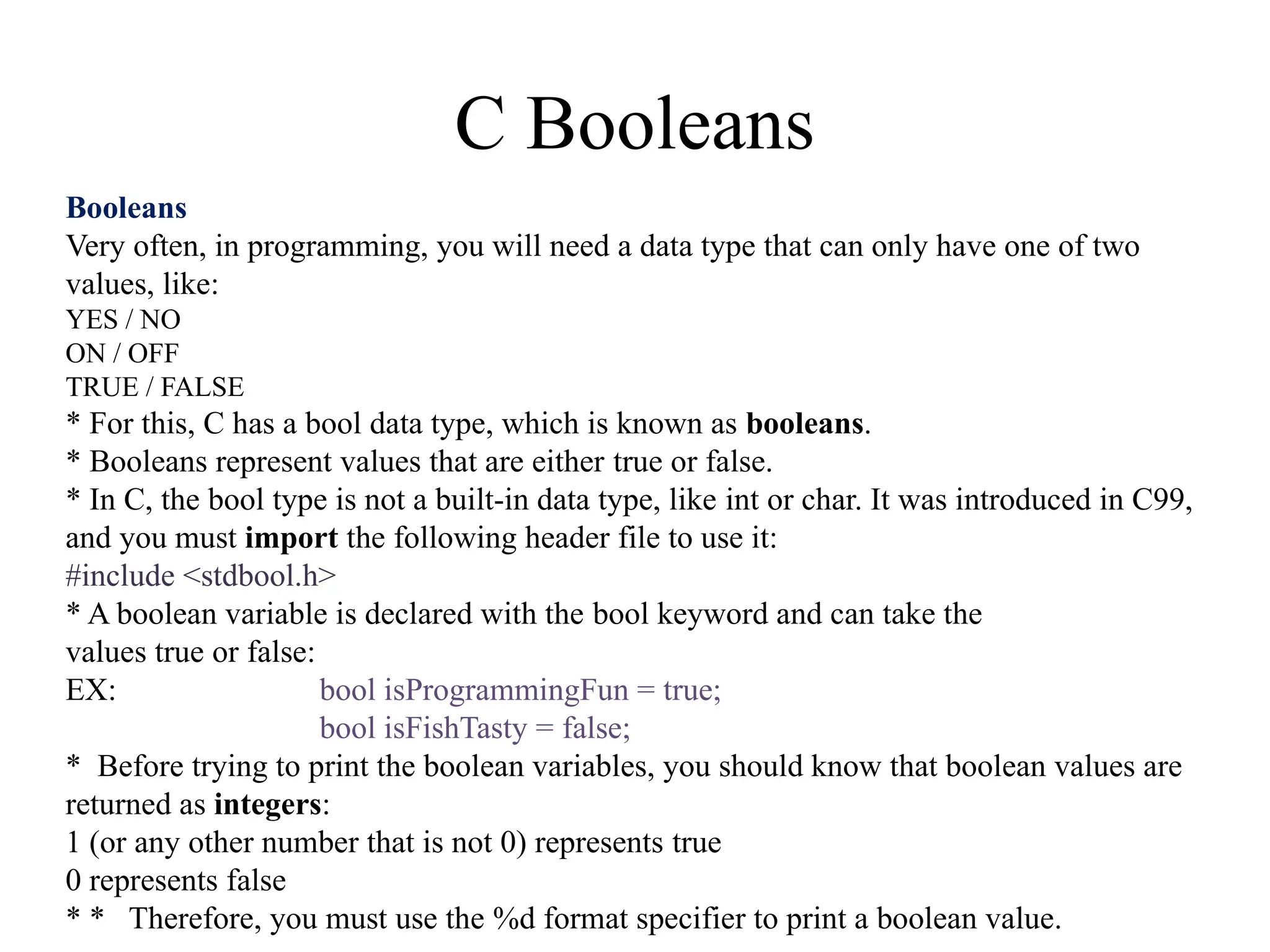 C Booleans
Booleans
Very often, in programming, you will need a data type that can only have one of two
values, like:
YES / NO
ON / OFF
TRUE / FALSE
* For this, C has a bool data type, which is known as booleans.
* Booleans represent values that are either true or false.
* In C, the bool type is not a built-in data type, like int or char. It was introduced in C99,
and you must import the following header file to use it:
#include <stdbool.h>
* A boolean variable is declared with the bool keyword and can take the
values true or false:
EX: bool isProgrammingFun = true;
bool isFishTasty = false;
* Before trying to print the boolean variables, you should know that boolean values are
returned as integers:
1 (or any other number that is not 0) represents true
0 represents false
* * Therefore, you must use the %d format specifier to print a boolean value.
 