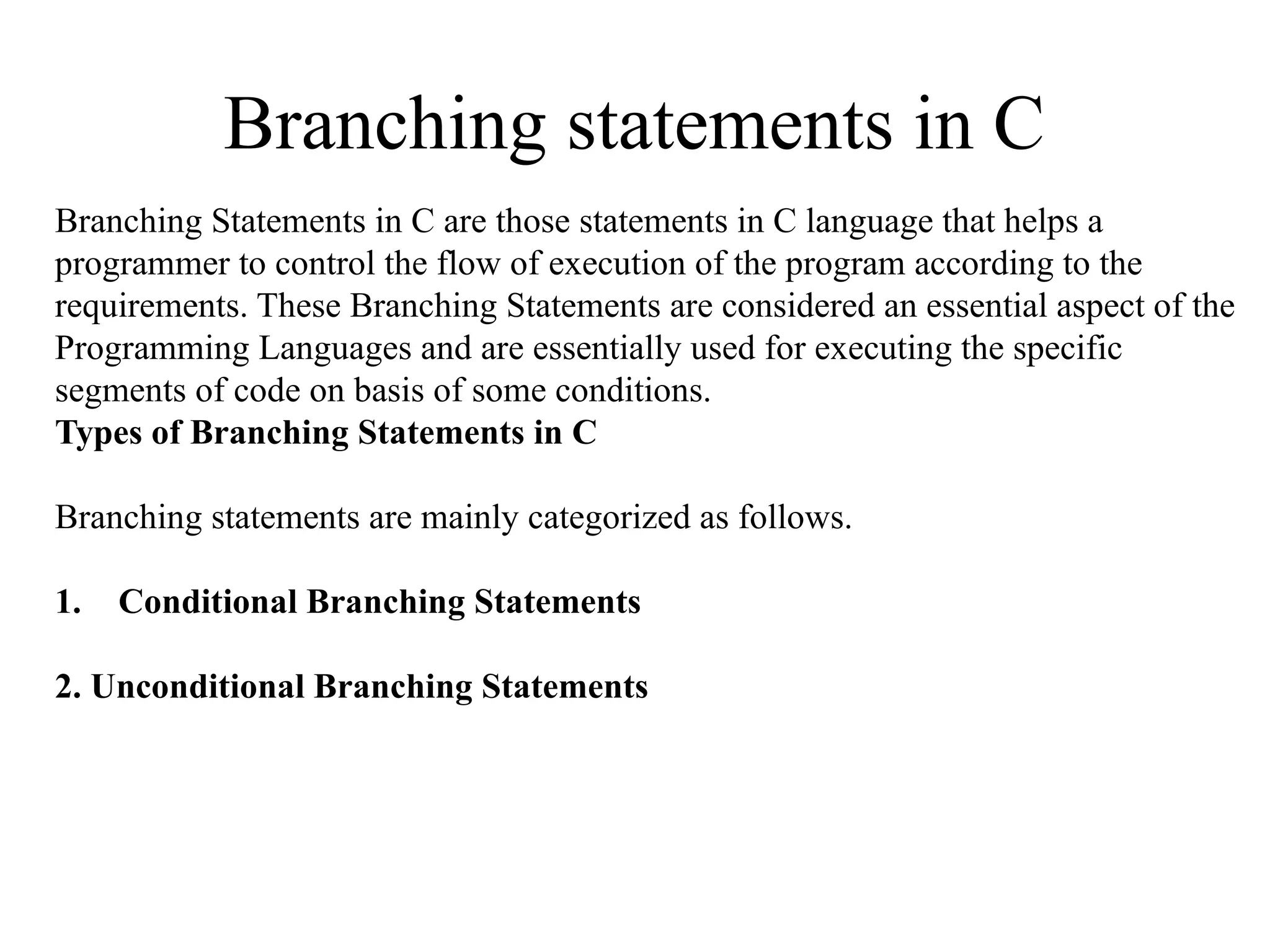 Branching statements in C
Branching Statements in C are those statements in C language that helps a
programmer to control the flow of execution of the program according to the
requirements. These Branching Statements are considered an essential aspect of the
Programming Languages and are essentially used for executing the specific
segments of code on basis of some conditions.
Types of Branching Statements in C
Branching statements are mainly categorized as follows.
1. Conditional Branching Statements
2. Unconditional Branching Statements
 