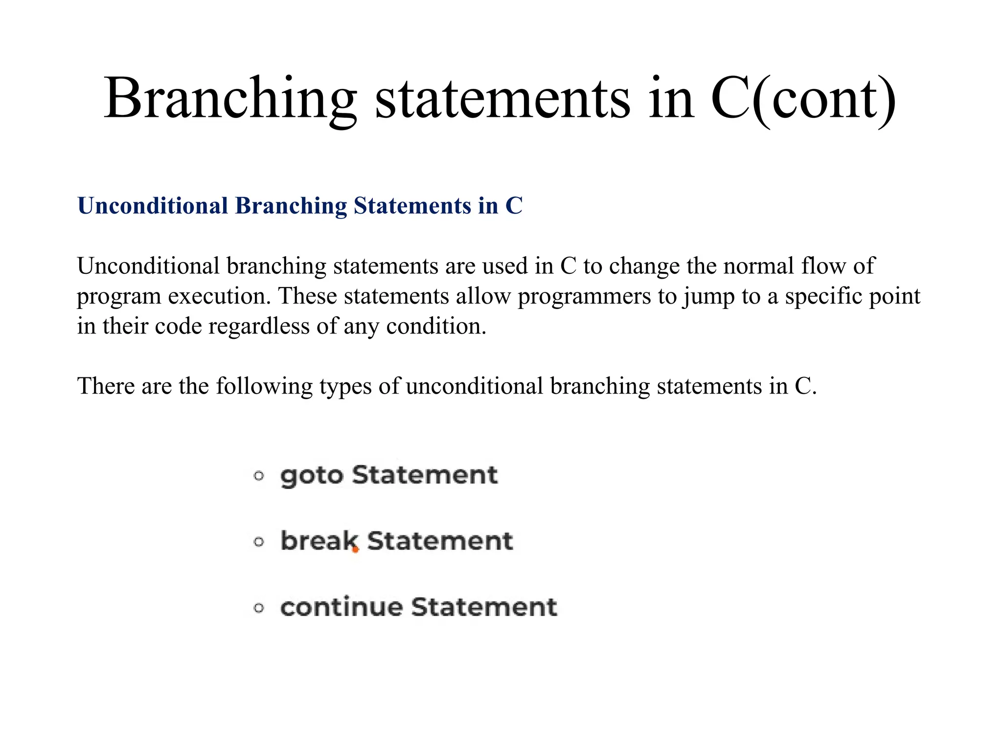 Branching statements in C(cont)
Unconditional Branching Statements in C
Unconditional branching statements are used in C to change the normal flow of
program execution. These statements allow programmers to jump to a specific point
in their code regardless of any condition.
There are the following types of unconditional branching statements in C.
 