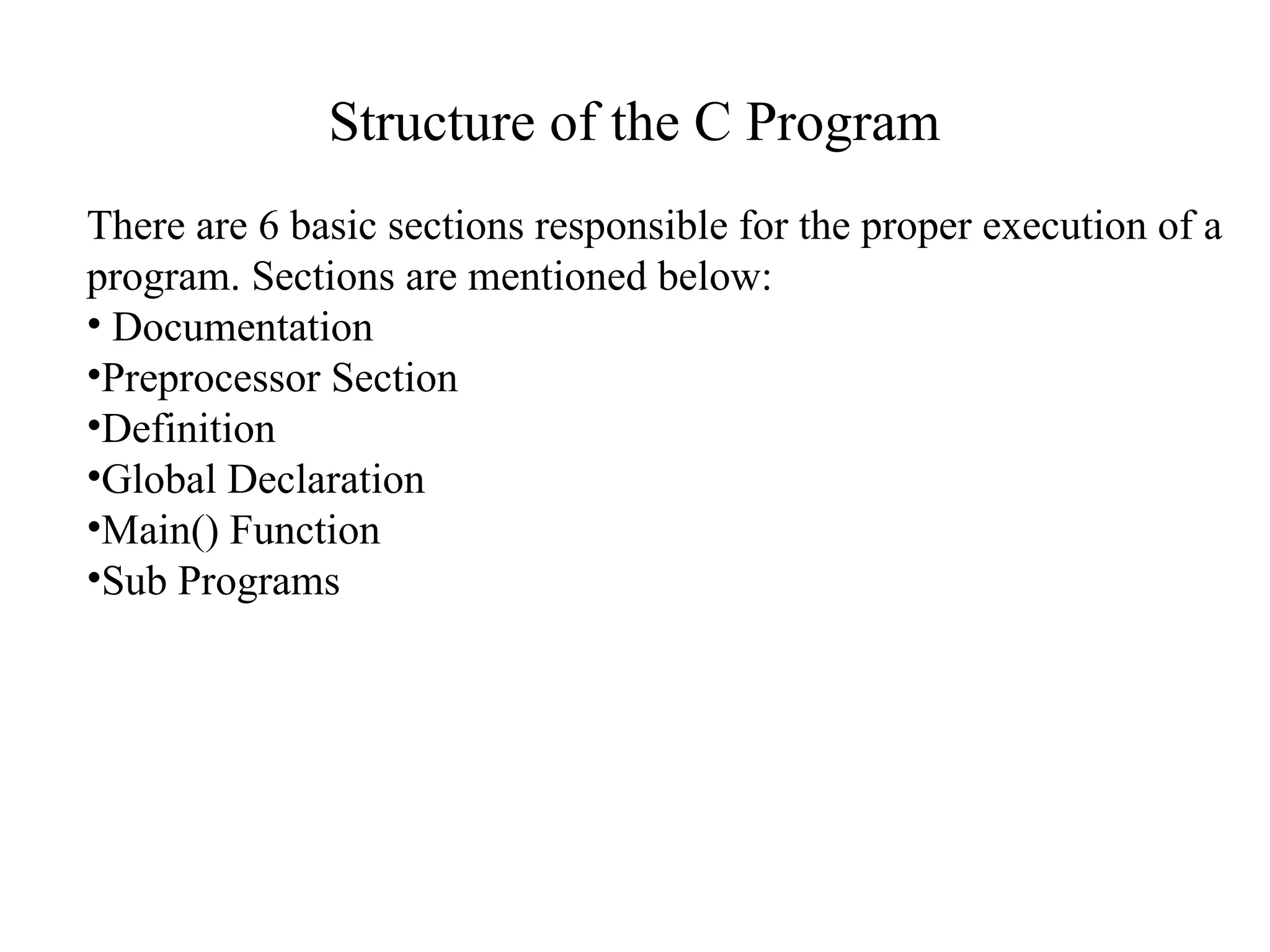 Structure of the C Program
There are 6 basic sections responsible for the proper execution of a
program. Sections are mentioned below:
• Documentation
•Preprocessor Section
•Definition
•Global Declaration
•Main() Function
•Sub Programs
 