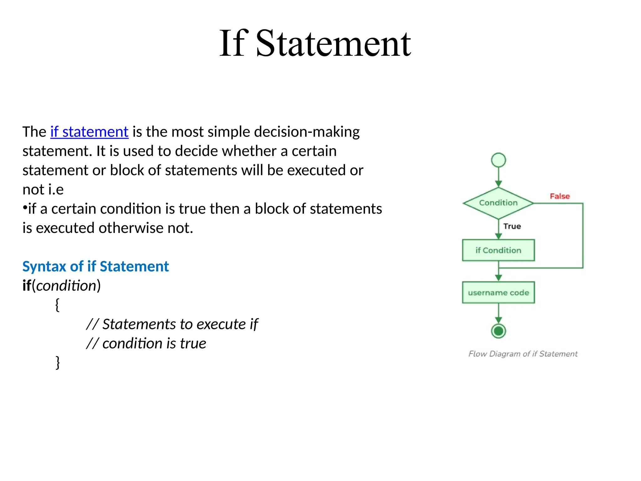 If Statement
The if statement is the most simple decision-making
statement. It is used to decide whether a certain
statement or block of statements will be executed or
not i.e
•if a certain condition is true then a block of statements
is executed otherwise not.
Syntax of if Statement
if(condition)
{
// Statements to execute if
// condition is true
}
 