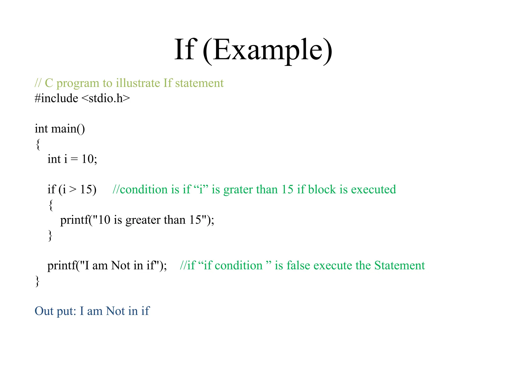 If (Example)
// C program to illustrate If statement
#include <stdio.h>
int main()
{
int i = 10;
if (i > 15) //condition is if “i” is grater than 15 if block is executed
{
printf("10 is greater than 15");
}
printf("I am Not in if"); //if “if condition ” is false execute the Statement
}
Out put: I am Not in if
 