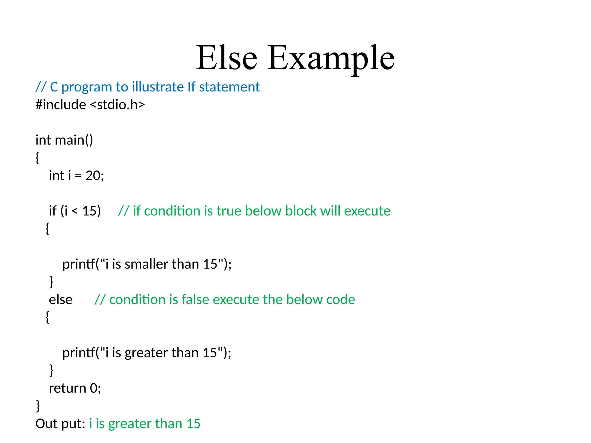 Else Example
// C program to illustrate If statement
#include <stdio.h>
int main()
{
int i = 20;
if (i < 15) // if condition is true below block will execute
{
printf("i is smaller than 15");
}
else // condition is false execute the below code
{
printf("i is greater than 15");
}
return 0;
}
Out put: i is greater than 15
 