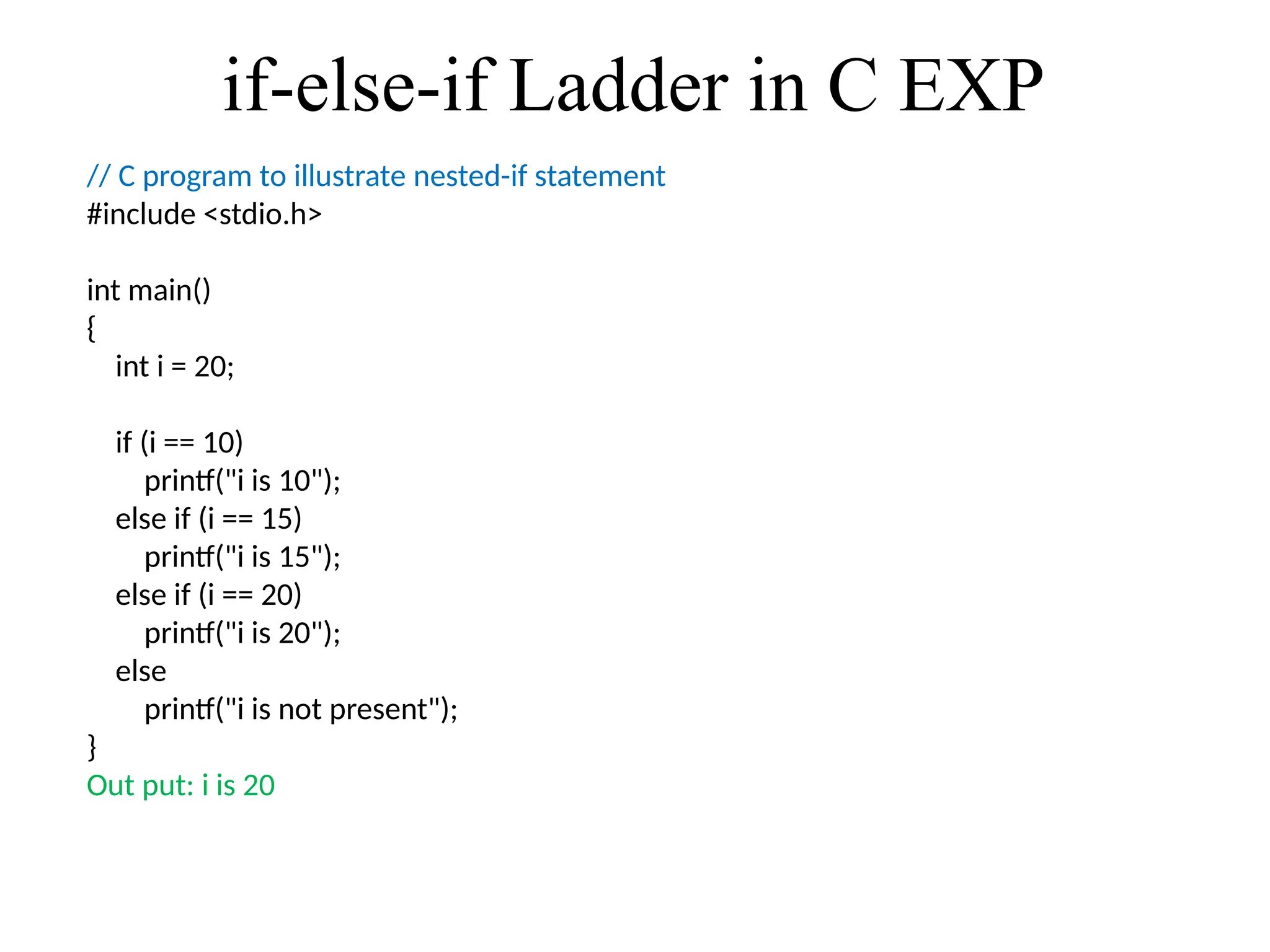if-else-if Ladder in C EXP
// C program to illustrate nested-if statement
#include <stdio.h>
int main()
{
int i = 20;
if (i == 10)
printf("i is 10");
else if (i == 15)
printf("i is 15");
else if (i == 20)
printf("i is 20");
else
printf("i is not present");
}
Out put: i is 20
 