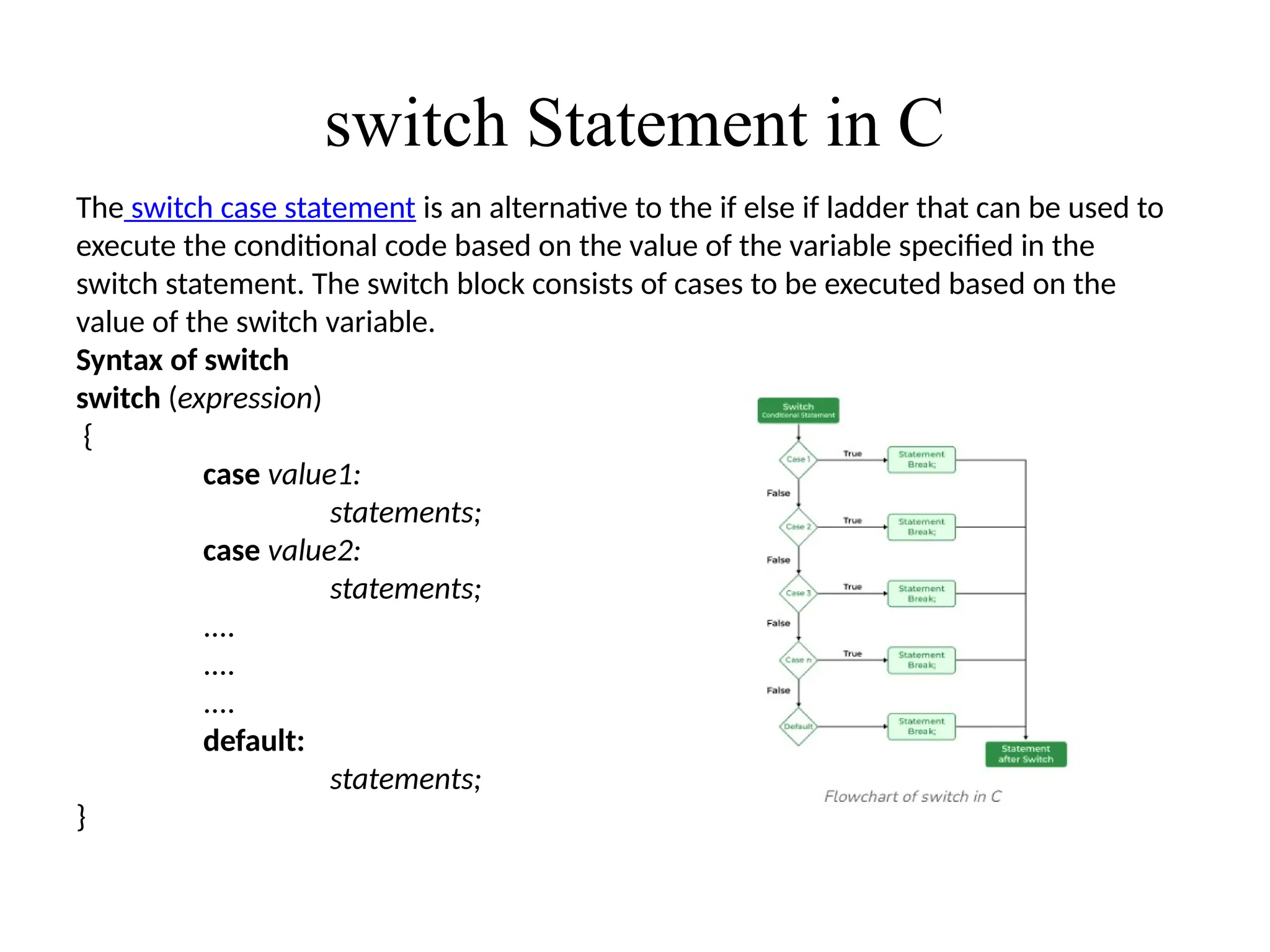 switch Statement in C
The switch case statement is an alternative to the if else if ladder that can be used to
execute the conditional code based on the value of the variable specified in the
switch statement. The switch block consists of cases to be executed based on the
value of the switch variable.
Syntax of switch
switch (expression)
{
case value1:
statements;
case value2:
statements;
....
....
....
default:
statements;
}
 