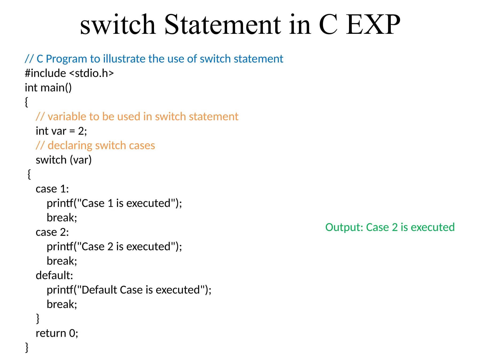 switch Statement in C EXP
// C Program to illustrate the use of switch statement
#include <stdio.h>
int main()
{
// variable to be used in switch statement
int var = 2;
// declaring switch cases
switch (var)
{
case 1:
printf("Case 1 is executed");
break;
case 2:
printf("Case 2 is executed");
break;
default:
printf("Default Case is executed");
break;
}
return 0;
}
Output: Case 2 is executed
 
