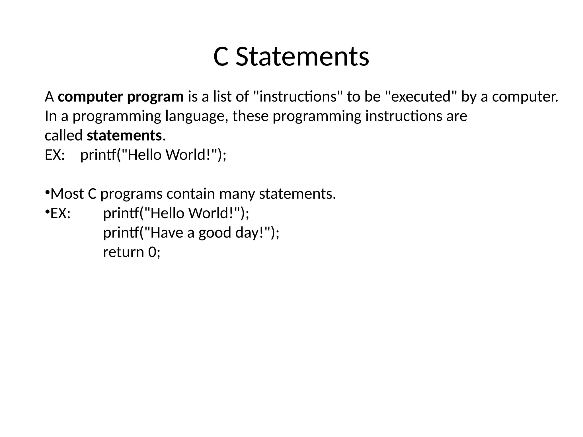C Statements
A computer program is a list of "instructions" to be "executed" by a computer.
In a programming language, these programming instructions are
called statements.
EX: printf("Hello World!");
•Most C programs contain many statements.
•EX: printf("Hello World!");
printf("Have a good day!");
return 0;
 