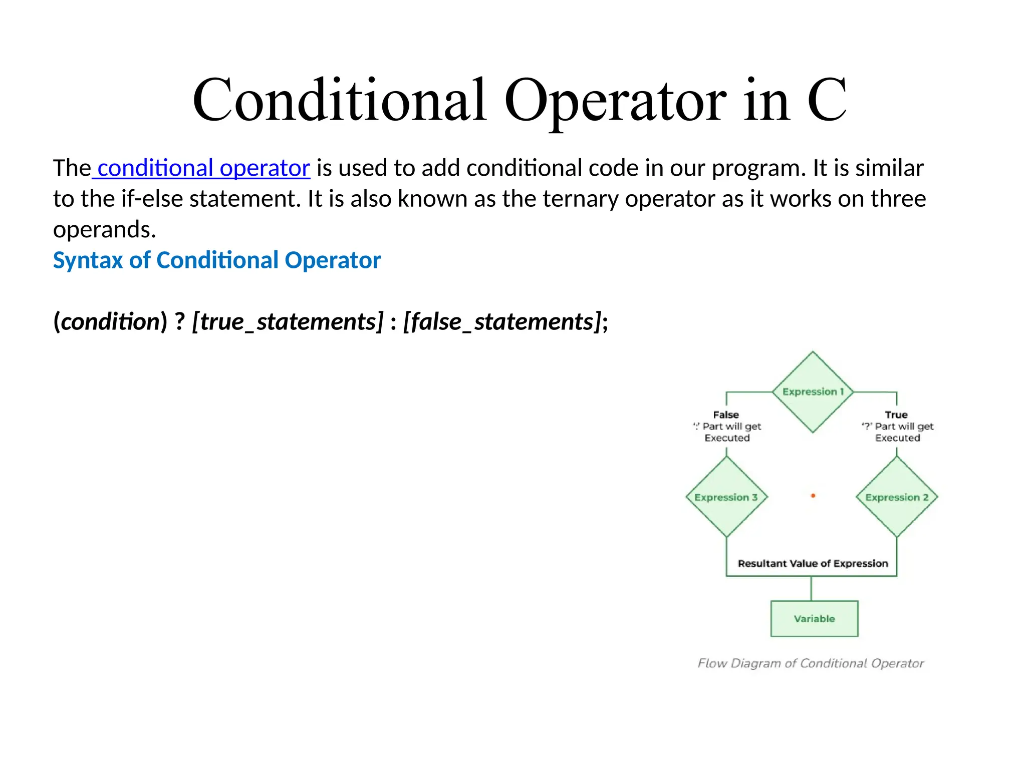 Conditional Operator in C
The conditional operator is used to add conditional code in our program. It is similar
to the if-else statement. It is also known as the ternary operator as it works on three
operands.
Syntax of Conditional Operator
(condition) ? [true_statements] : [false_statements];
 