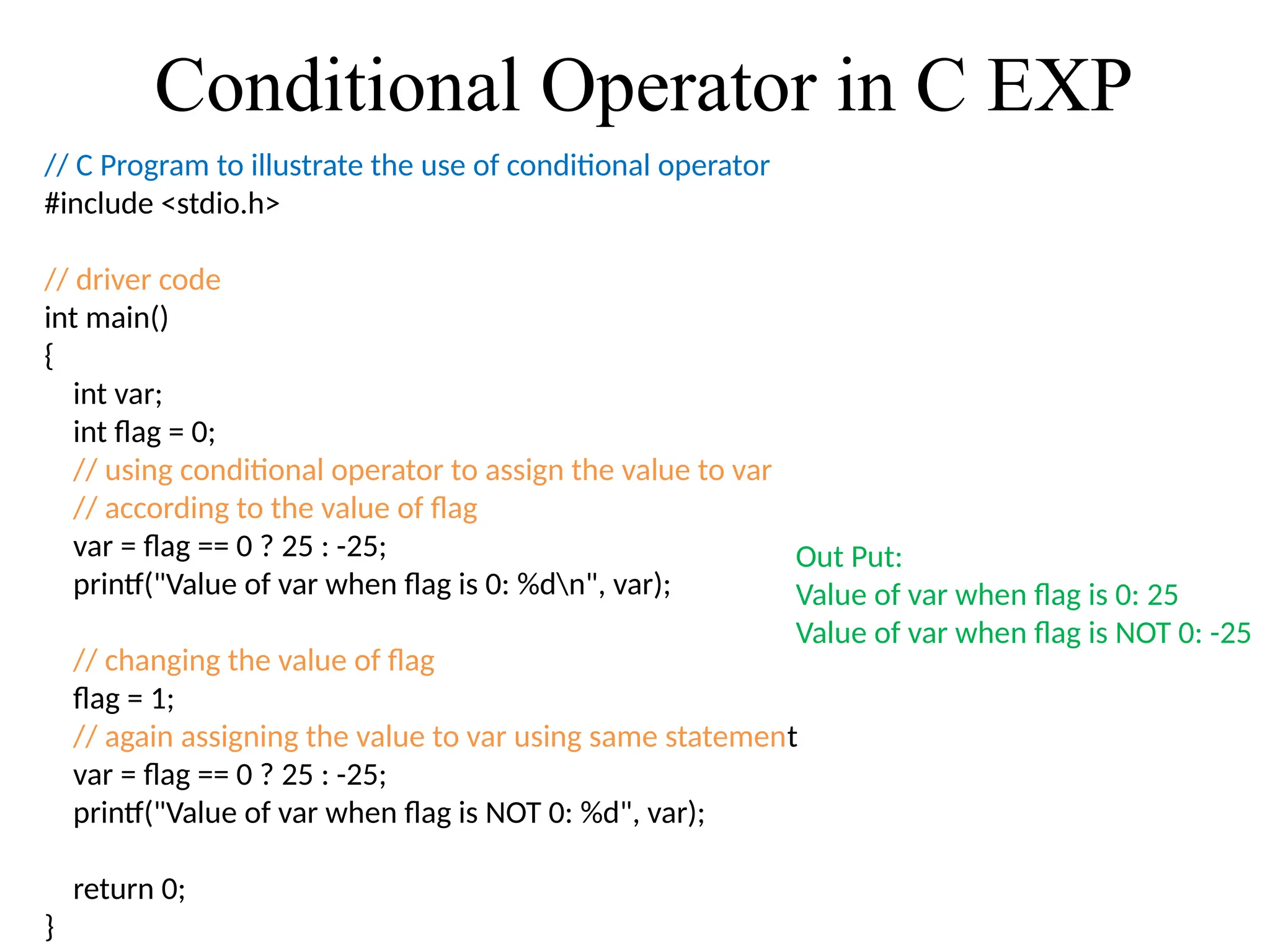 Conditional Operator in C EXP
// C Program to illustrate the use of conditional operator
#include <stdio.h>
// driver code
int main()
{
int var;
int flag = 0;
// using conditional operator to assign the value to var
// according to the value of flag
var = flag == 0 ? 25 : -25;
printf("Value of var when flag is 0: %dn", var);
// changing the value of flag
flag = 1;
// again assigning the value to var using same statement
var = flag == 0 ? 25 : -25;
printf("Value of var when flag is NOT 0: %d", var);
return 0;
}
Out Put:
Value of var when flag is 0: 25
Value of var when flag is NOT 0: -25
 