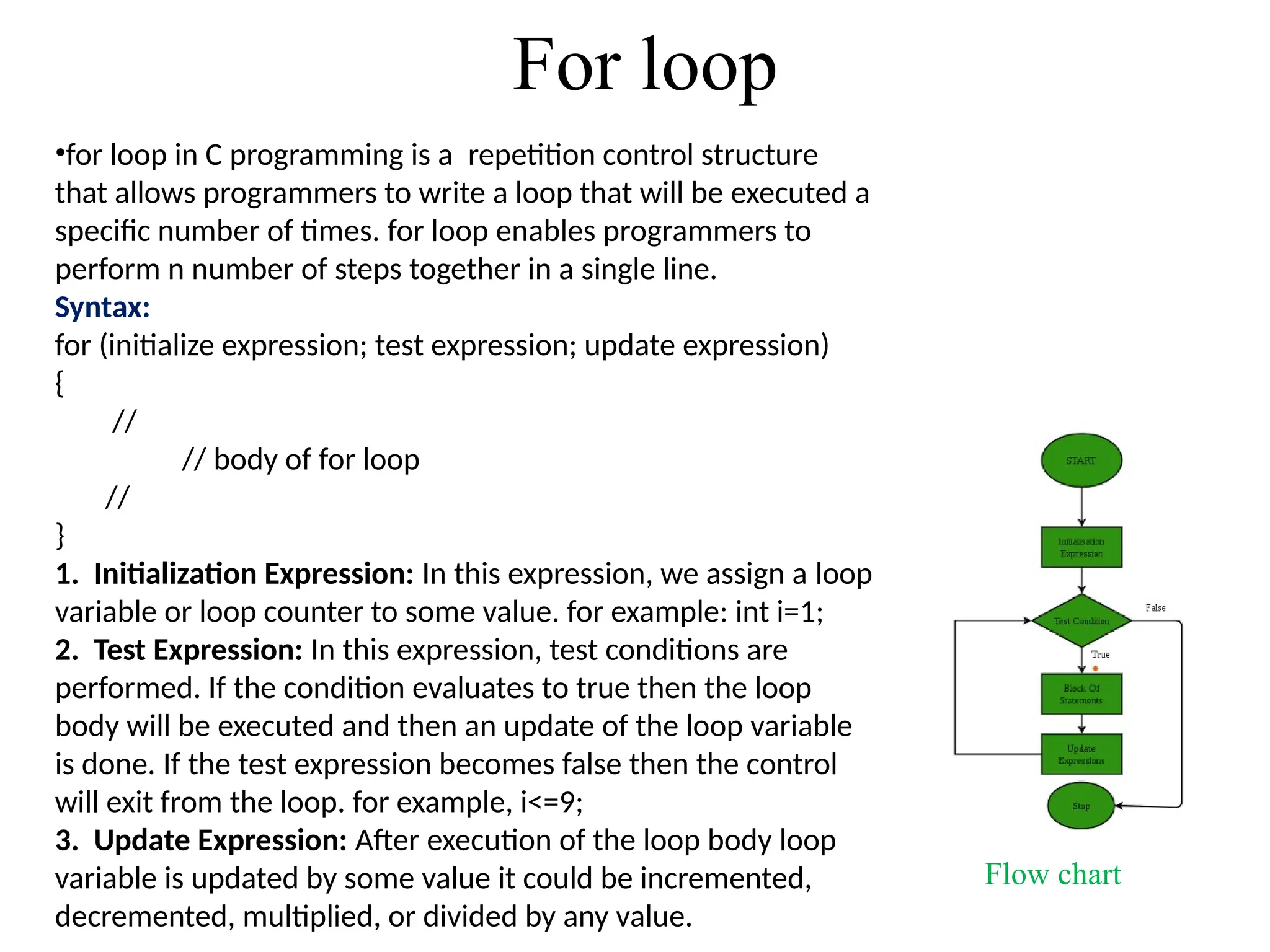 For loop
•for loop in C programming is a repetition control structure
that allows programmers to write a loop that will be executed a
specific number of times. for loop enables programmers to
perform n number of steps together in a single line.
Syntax:
for (initialize expression; test expression; update expression)
{
//
// body of for loop
//
}
1. Initialization Expression: In this expression, we assign a loop
variable or loop counter to some value. for example: int i=1;
2. Test Expression: In this expression, test conditions are
performed. If the condition evaluates to true then the loop
body will be executed and then an update of the loop variable
is done. If the test expression becomes false then the control
will exit from the loop. for example, i<=9;
3. Update Expression: After execution of the loop body loop
variable is updated by some value it could be incremented,
decremented, multiplied, or divided by any value.
Flow chart
 